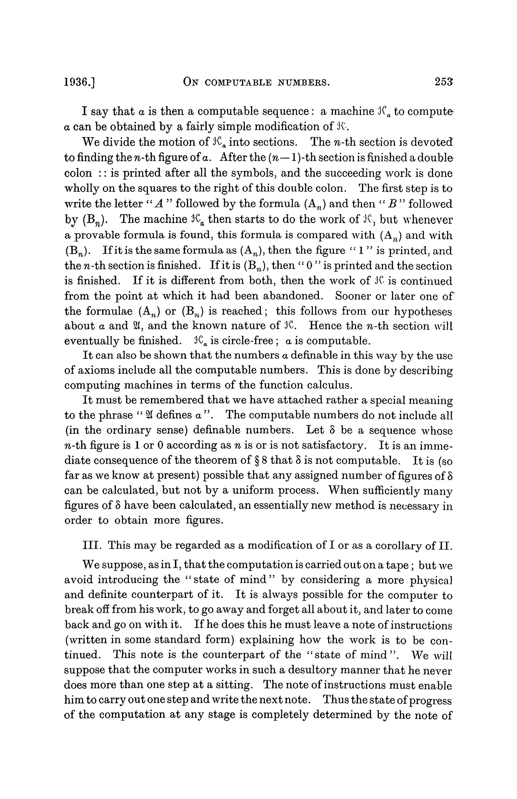 1936.] ON COMPUTABLE NUMBERS. 253
I say that a is then a computable sequence: a machine 'JCa to compute
a can be obtained by a fairly simple modification of JC
We divide the motion of Ka into sections. The n-th section is devoted
to finding the n-th figure of a. After the (n— l)-th section is finished a double
colon :: is printed after all the symbols, and the succeeding work is done
wholly on the squares to the right of this double colon. The first step is to
write the letter "A " followed by the formula (An) and then " B " followed
by (Bn). The machine Ka then starts to do the work of JC, but whenever
a provable formula is found, this formula is compared with (An) and with
(Bn). If it is the same formula as (An), then the figure " 1 " is printed, and
the n-th. section is finished. If it is (B,J, then " 0 " is printed and the section
is finished. If it is different from both, then the work of K is continued
from the point at which it had been abandoned. Sooner or later one of
the formulae (An) or (B?1) is reached; this follows from our hypotheses
about a and 21, and the known nature of JC. Hence the n-th section will
eventually be finished. 3CO is circle-free; a is computable.
It can also be shown that the numbers a definable in this way by the use
of axioms include all the computable numbers. This is done by describing
computing machines in terms of the function calculus.
It must be remembered that we have attached rather a special meaning
to the phrase " 21 defines a ". The computable numbers do not include all.
(in the ordinary sense) definable numbers. Let 8 be a sequence whose
n-th figure is 1 or 0 according as n is or is not satisfactory. It is an imme-
diate consequence of the theorem of § 8 that 8 is not computable. It is (so
far as we know at present) possible that any assigned number of figures of 8
can be calculated, but not by a uniform process. When sufficiently many
figures of 8 have been calculated, an essentially new method is necessaiy in
order to obtain more figures.
III. This may be regarded as a modification of I or as a corollary of II.
We suppose, as in I, that the computation is carried out on a tape; but we
avoid introducing the "state of mind" by considering a more physical
and definite counterpart of it. It is always possible for the computer to
break off from his work, to go away and forget all about it, and later to come
back and go on with it. If he does this he must leave a note of instructions
(written in some standard form) explaining how the work is to be con-
tinued. This note is the counterpart of the "state of mind". We will
suppose that the computer works in such a desultory manner that he never
does more than one step at a sitting. The note of instructions must enable
him to carry out one step and write the next note. Thus the state of progress
of the computation at any stage is completely determined by the note of
 