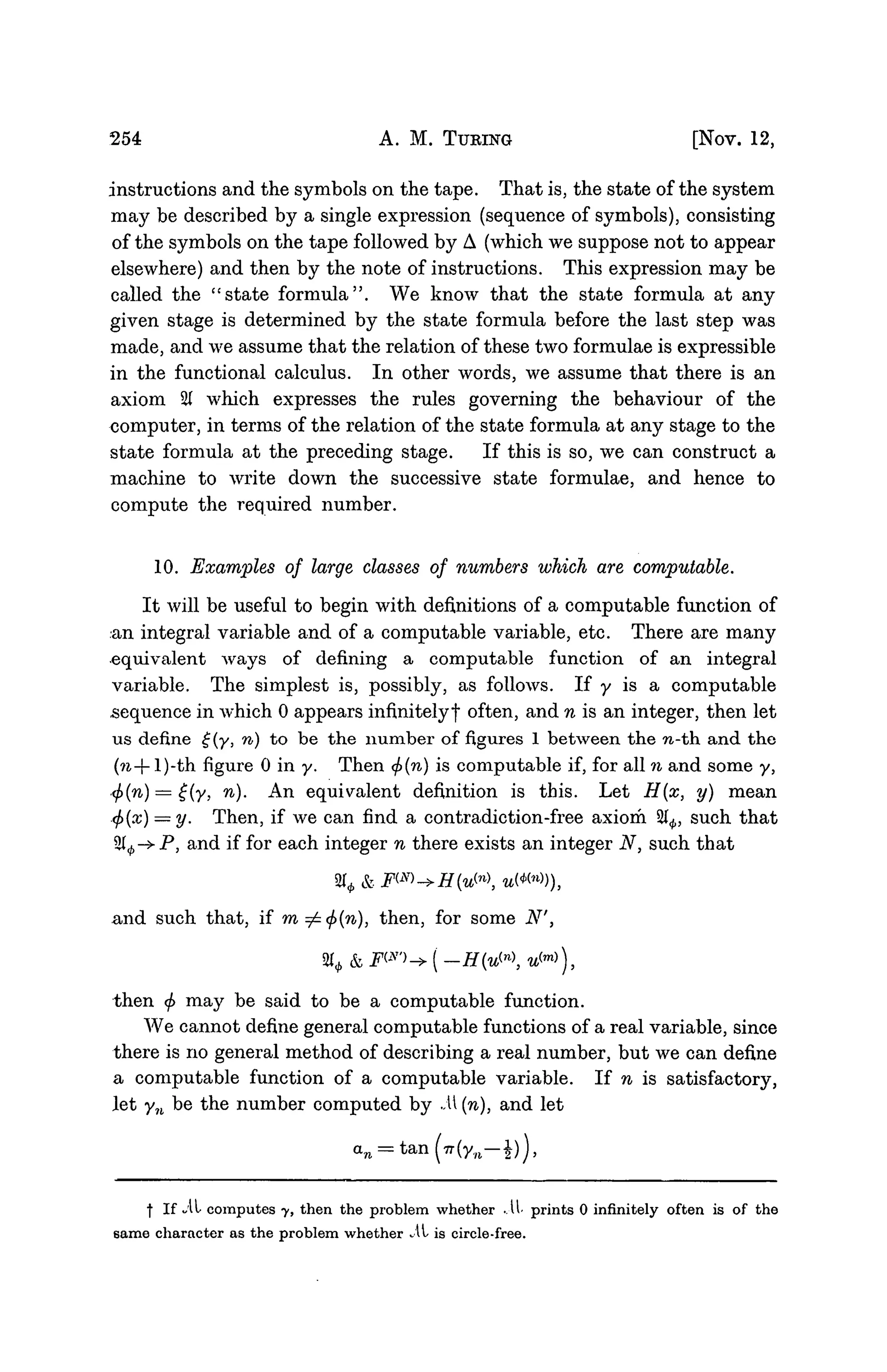 254 A. M. TURING [NOV. 12,
instructions and the symbols on the tape. That is, the state of the system
may be described by a single expression (sequence of symbols), consisting
of the symbols on the tape followed by A (which we suppose not to appear
elsewhere) and then by the note of instructions. This expression may be
called the "state formula". We know that the state formula at any
given stage is determined by the state formula before the last step was
made, and we assume that the relation of these two formulae is expressible
in the functional calculus. In other words, we assume that there is an
axiom 2( which expresses the rules governing the behaviour of the
computer, in terms of the relation of the state formula at any stage to the
state formula at the preceding stage. If this is so, we can construct a
machine to write down the successive state formulae, and hence to
compute the required number.
10. Examples of large classes of numbers which are computable.
It will be useful to begin with definitions of a computable function of
an integral variable and of a computable variable, etc. There are many
equivalent ways of defining a computable function of an integral
variable. The simplest is, possibly, as follows. If y is a computable
sequence in which 0 appears infinitely! often, and n is an integer, then let
us define £(y, n) to be the number of figures 1 between the n-th and the
(?i-- l)-th figure 0 in y. Then <f)(n) is computable if, for all n and some y,
.<f>(n) = £(y, n). An equivalent definition is this. Let H(x, y) mean
<f)(x) = y. Then, if we can find a contradiction-free axiom 21^, such that
2^-* P, and if for each integer n there exists an integer N, such that
% &
and such that, if m=£<f>(n), then, for some N',
% &
then <j> may be said to be a computable function.
We cannot define general computable functions of a real variable, since
there is no general method of describing a real number, but we can define
a computable function of a computable variable. If n is satisfactory,
let yn be the number computed by ./U {n), and let
| If *Al computes y, then the problem whether .11 prints 0 infinitely often is of the
same character as the problem whether A, is circle-free.
 