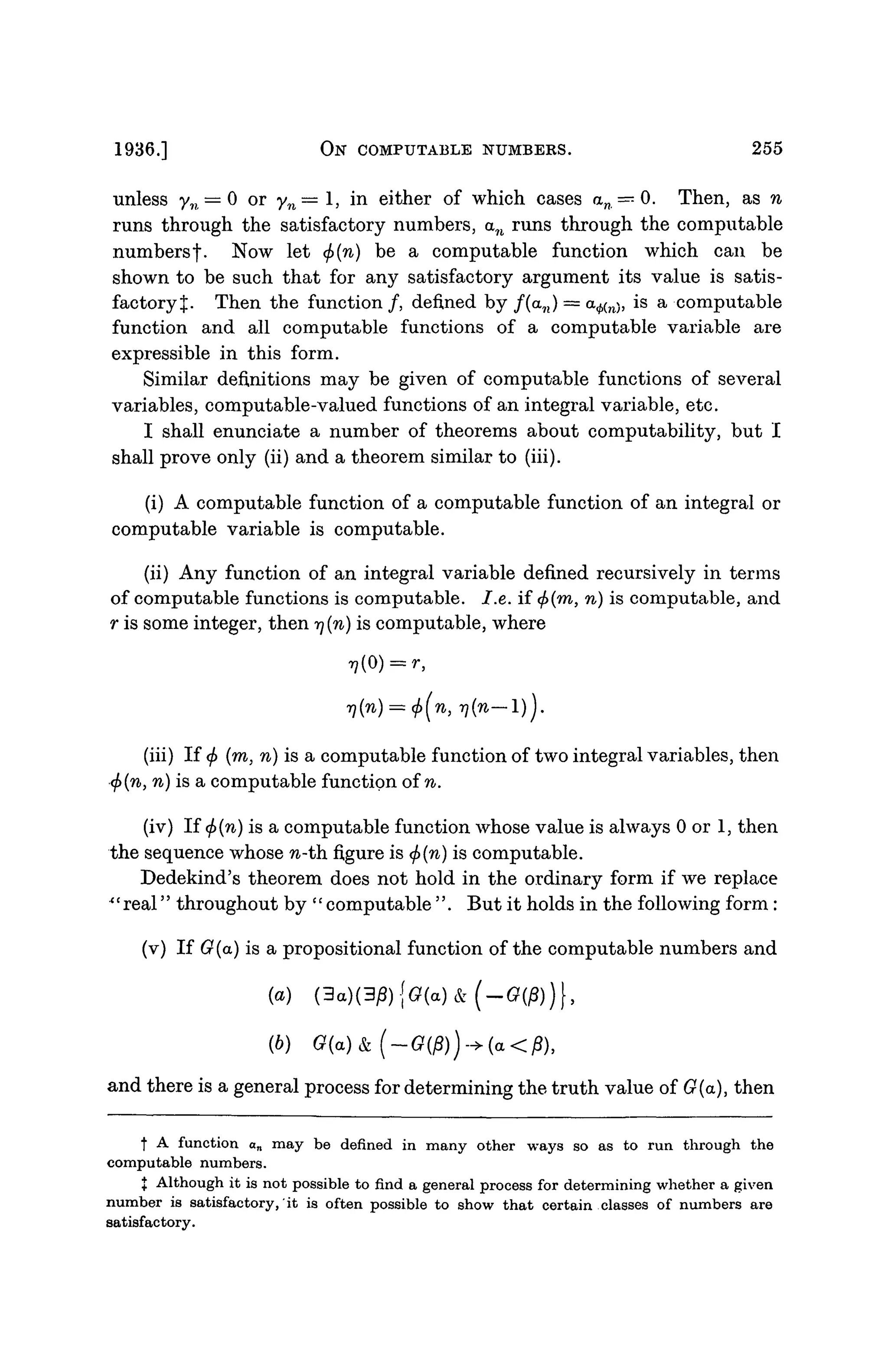 1936.] ON COMPUTABLE NUMBERS. 255
unless yn = 0 or yn — 1, in either of which cases an = 0. Then, as n
runs through the satisfactory numbers, an runs through the computable
numbersf. Now let <f)(n) be a computable function which can be
shown to be such that for any satisfactory argument its value is satis-
factory %. Then the function /, defined by f(an) — a^n), is a computable
function and all computable functions of a computable variable are
expressible in this form.
Similar definitions may be given of computable functions of several
variables, computable-valued functions of an integral variable, etc.
I shall enunciate a number of theorems about computability, but I
shall prove only (ii) and a theorem similar to (iii).
(i) A computable function of a computable function of an integral or
computable variable is computable.
(ii) Any function of an integral variable defined recursively in terms
of computable functions is computable. I.e. if 0(ra, n) is computable, and
r is some integer, then rj(n) is computable, where
(iii) If <f> (m, n) is a computable function of two integral variables, then
<j>{n, n) is a computable function of n.
(iv) If (j>(n) is a computable function whose value is always 0 or 1, then
the sequence whose fi-th figure is <f>(n) is computable.
Dedekind's theorem does not hold in the ordinary form if we replace
*' real'' throughout by '' computable''. But it holds in the following form :
(v) If G(a) is a propositional function of the computable numbers and
(a) (3a)(3jB){G(a)&(-G(j8))},
(6) Q(a)
and there is a general process for determining the truth value of G(a), then
f A function an may be defined in many other ways so as to run through the
computable numbers.
J Although it is not possible to find a general process for determining whether a given
number is satisfactory, it is often possible to show that certain classes of numbers are
satisfactory.
 