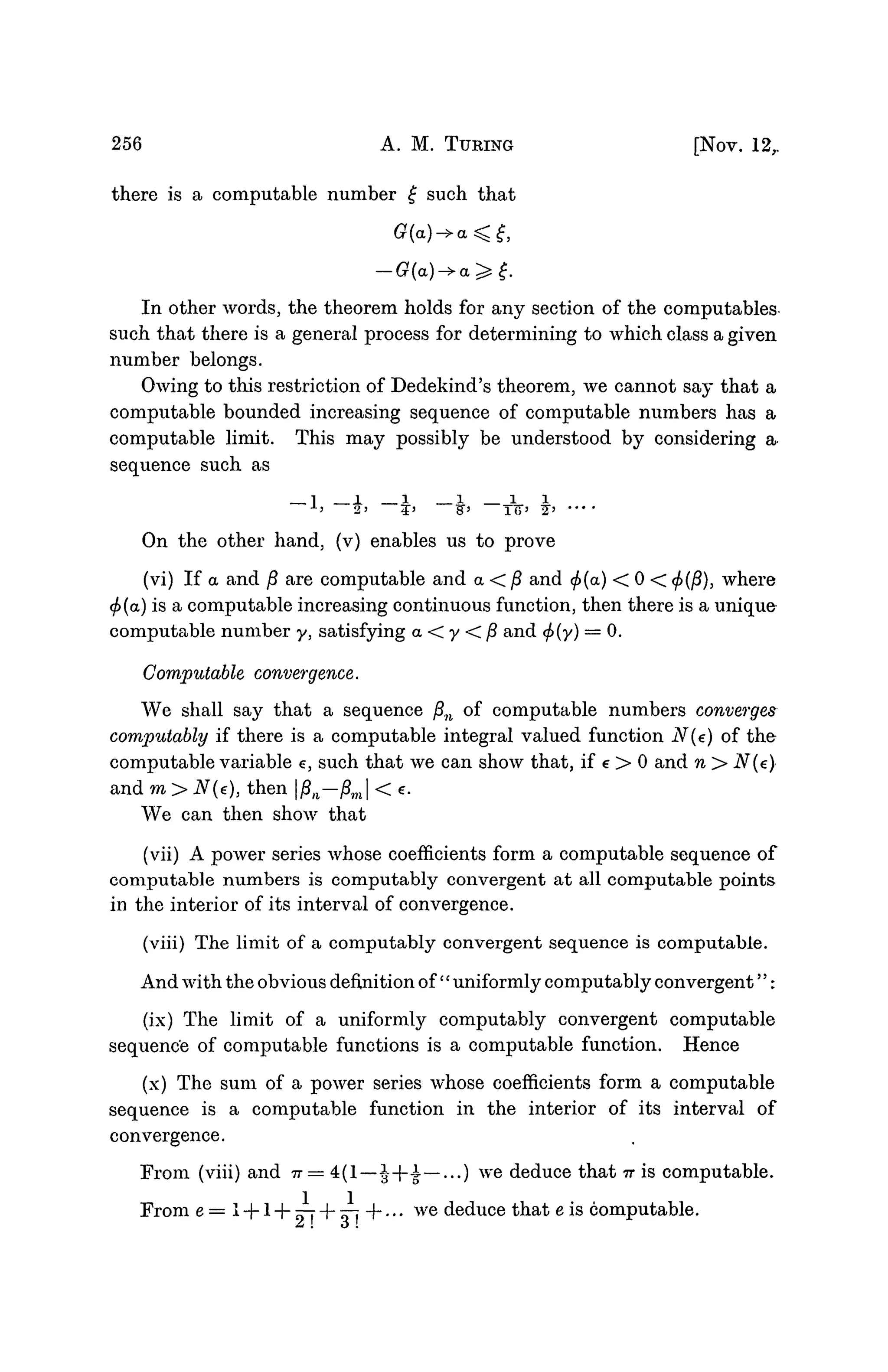 256 A. M. TURING [NOV. 12r
there is a computable number £ such that
In other words, the theorem holds for any section of the computables
such that there is a general process for determining to which class a given
number belongs.
Owing to this restriction of Dedekind's theorem, we cannot say that a
computable bounded increasing sequence of computable numbers has a
computable limit. This may possibly be understood by considering a
sequence such as
l ± 1 I I I
J
-5 2 ' 5 ' 8 ' i o j
2» ••• •
On the other hand, (v) enables us to prove
(vi) If a and /? are computable and a < /? and <£(a) < 0 < </>(/?), where
(f>(a) is a computable increasing continuous function, then there is a unique
computable number y, satisfying a < y < fi and <f>(y) = 0.
Computable convergence.
We shall say that a sequence fin of computable numbers converges
computably if there is a computable integral valued function N(e) of the
computable variable e, such that we can show that, if e > 0 and n > N(e)
and m > N(e), then pn—j8m| < e.
We can then show that
(vii) A power series whose coefficients form a computable sequence of
computable numbers is computably convergent at all computable points
in the interior of its interval of convergence.
(viii) The limit of a computably convergent sequence is computable.
And with the obvious definition of " uniformly computably convergent":
(ix) The limit of a uniformly computably convergent computable
sequence of computable functions is a computable function. Hence
(x) The sum of a power series whose coefficients form a computable
sequence is a computable function in the interior of its interval of
convergence.
From (viii) and TT— 4(1—i-|--i—...) we deduce that TT is computable.
From e = l + l+n-j-+»-j+... we deduce that e is computable.
 