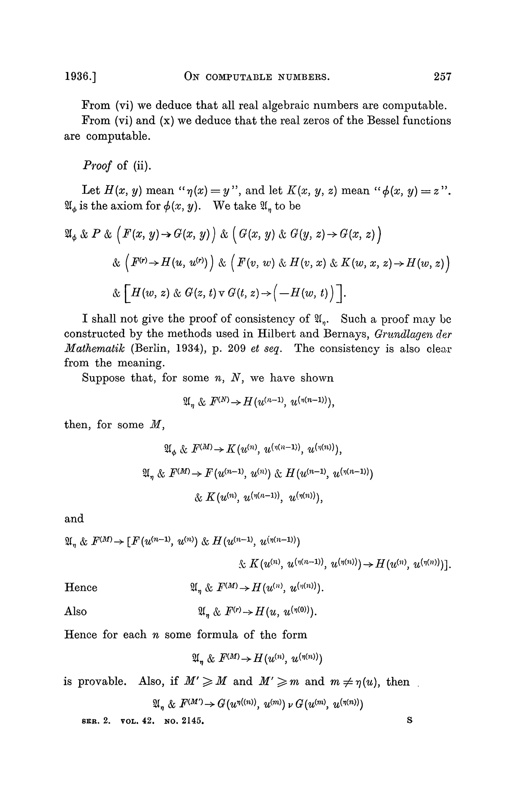1936.] OlST COMPUTABLE NUMBERS. 257
From (vi) we deduce that all real algebraic numbers are computable.
From (vi) and (x) we deduce that the real zeros of the Bessel functions
are computable.
Proof of (ii).
Let H(x, y) mean "r](x) = y", and let K{x, y, z) mean "(f>(x, y) = z".
21^ is the axiom for <f>(x, y). We take 31, to be
% & P & (F{x, y)-*Q{x, y)) & [G{x, y) & G(y, z)->G(x, z))
& (FW-*H{U, VP>)) & (J(v, w) & #(v, x) & Z(w, x} z)->H(iv, z))
& [£f(w, 2) & ^(2, <)v (?(<, z)
I shall not give the proof of consistency of %n. Such a proof may be
constructed by the methods used in Hilbert and Bernays, Grundlagen der
Mathematik (Berlin, 1934), p. 209 et seq. The consistency is also clear
from the meaning.
Suppose that, for some n, N, we have shown
% &
then, for some M,
% &
&
and
Hence 21,
Also ST, &
Hence for each w some formula of the form
is provable. Also, if M'^M and i f ' ^ m and m^r)(u), then
SI, & FW^G^W), u^) v G(u^m

8EB. 2. VOL. 42. NO. 2145.
 