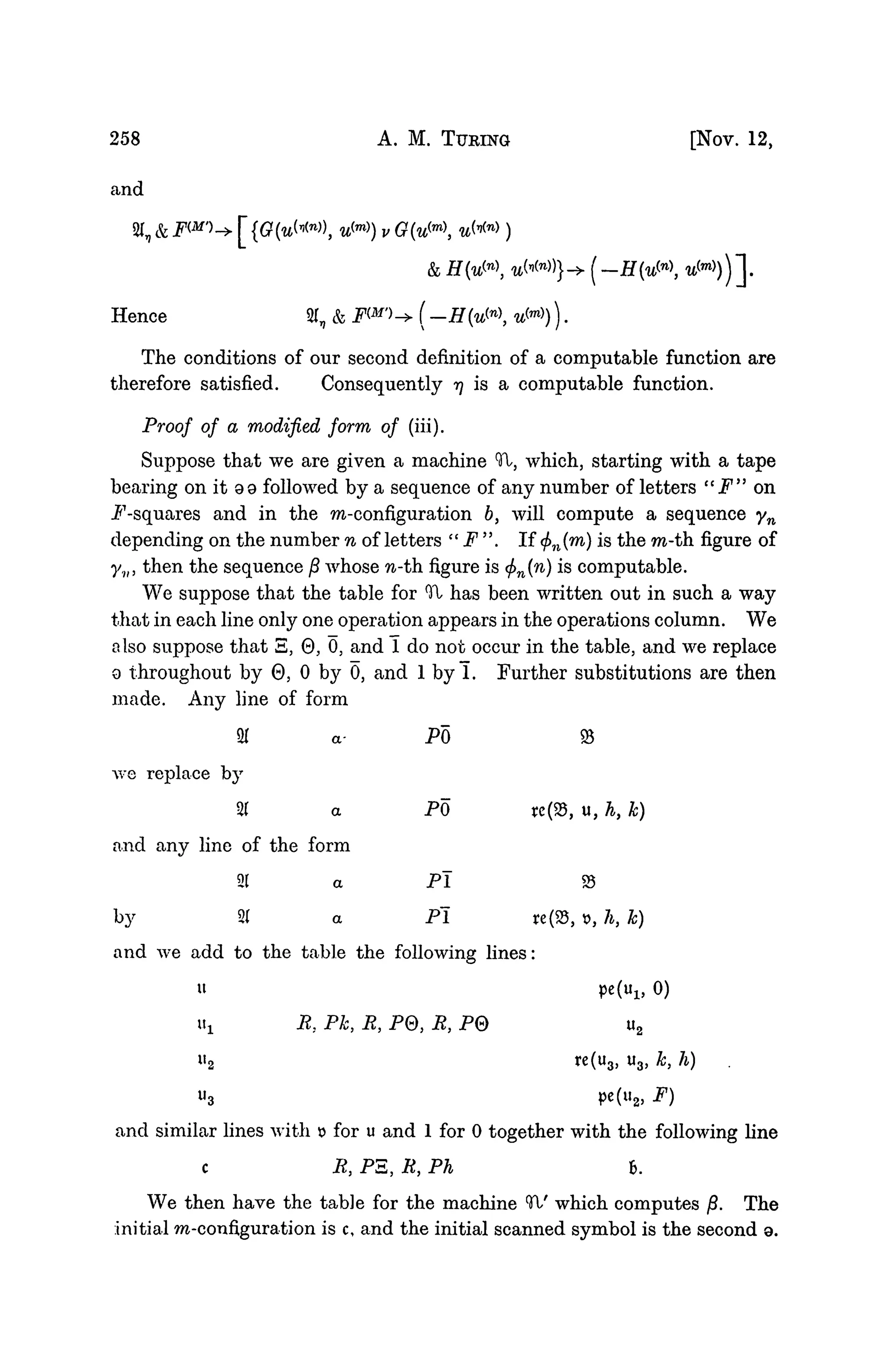 258 A. M. TURING [NOV. 12,
and
2( & FW)-^ f {G(u^n
^, w(m)
) v G(u^m

&
Hence 21, & FW">-> (-H{u^n
 u™)).
The conditions of our second definition of a computable function are
therefore satisfied. Consequently rj is a computable function.
Proof of a modified form of (iii).
Suppose that we are given a machine Tl, which, starting with a tape
bearing on it 9 9 followed by a sequence of any number of letters "F" on
P-squares and in the m-configuration b, will compute a sequence yn
depending on the number n of letters " F ". If <f>n(m) is the m-th figure of
yv, then the sequence /3 whose n-th. figure is <f>n{n) is computable.
We suppose that the table for Tl has been written out in such a way
that in each line only one operation appears in the operations column. We
also suppose that S, 0, 0, and 1 do not occur in the table, and we replace
9 throughout by 0, 0 by 0, and 1 byl. Further substitutions are then
made. Any line of form
95
te(23, u, h, k)
93
re(93, t>, h, k)
and we add to the table the following lines:
u pe(ul5 0)
Uj. R, Pk, R, P0, R, P0 u2
u2 re(u3, u3, k, h)
u3 pe(u2, F)
and similar lines with x> for u and 1 for 0 together with the following line
c R, PE, R, Ph 6.
We then have the table for the machine (
H/ which computes jS. The
initial m-configuration is c, and the initial scanned symbol is the second a.
we
and
by
2
1
replace by
21
any line of
21
2(
the
a-
a
form
a
a
PO
PO
Pi
Pi
 