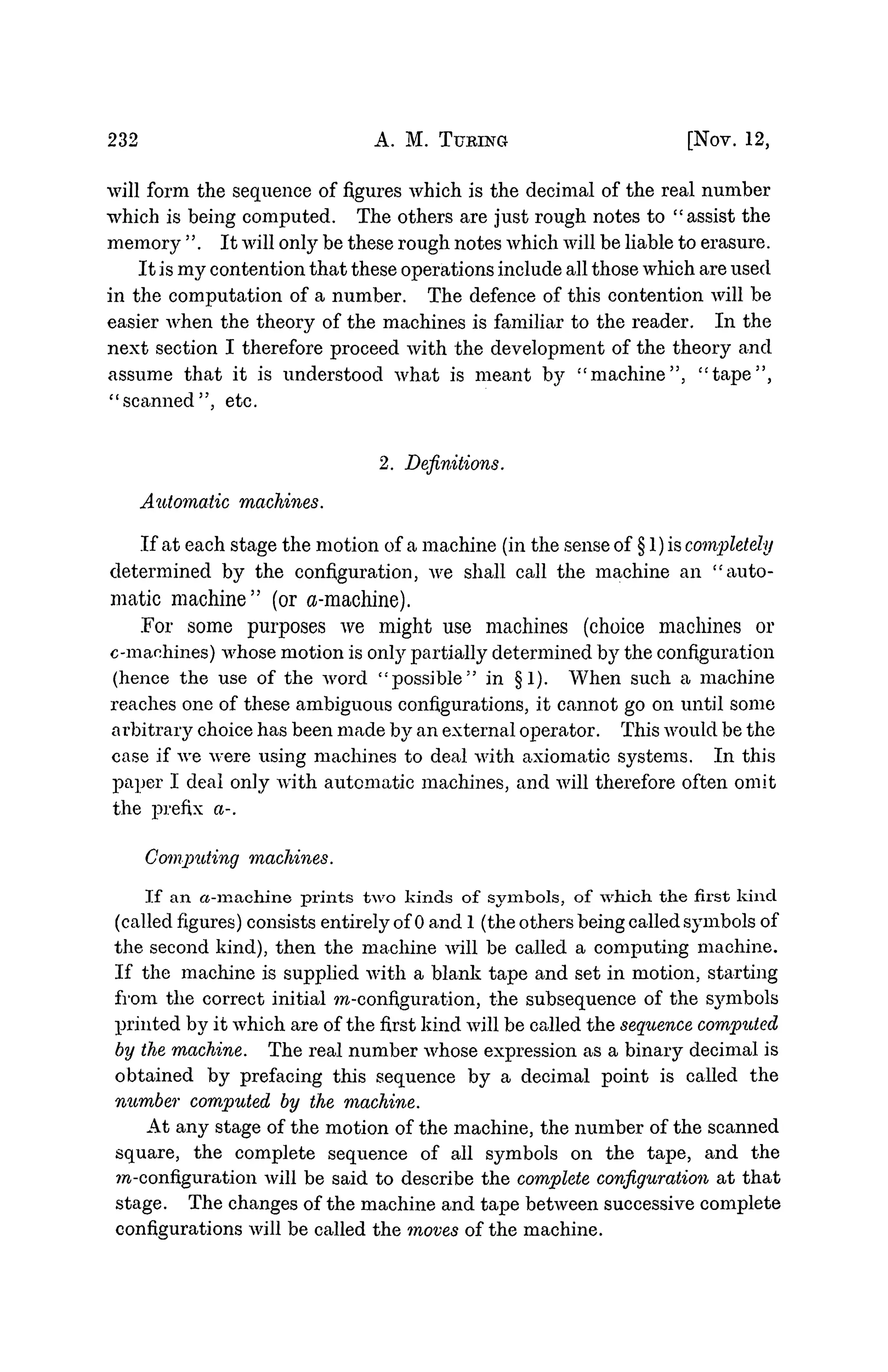232 A. M. TURING [Nov. 12,
will form the sequence of figures which is the decimal of the real number
which is being computed. The others are just rough notes to "assist the
memory ". It will only be these rough notes which will be liable to erasure.
It is my contention that these operations include all those which are used
in the computation of a number. The defence of this contention will be
easier when the theory of the machines is familiar to the reader. In the
next section I therefore proceed with the development of the theory and
assume that it is understood what is meant by "machine", "tape",
"scanned", etc.
2. Definitions.
Automatic machines.
If at each stage the motion of a machine (in the sense of § 1) is completely
determined by the configuration, we shall call the machine an "auto-
matic machine" (or a-machine).
.For some purposes we might use machines (choice machines or
c-manhines) whose motion is onty partially determined by the configuration
(hence the use of the word "possible" in §1). When such a machine
reaches one of these ambiguous configurations, it cannot go on until some
arbitrary choice has been made by an external operator. This would be the
case if we were using machines to deal with axiomatic systems. In this
paper I deal only with automatic machines, and will therefore often omit
the prefix a-.
Computing machines.
If an a-machine prints two kinds of symbols, of which the first kind
(called figures) consists entirely of 0 and 1 (the others being called symbols of
the second kind), then the machine will be called a computing machine.
If the machine is supplied with a blank tape and set in motion, starting
from the correct initial ra-configuration, the subsequence of the sjinbols
printed by it which are of the first kind will be called the sequence computed
by the machine. The real number whose expression as a binary decimal is
obtained by prefacing this sequence by a decimal point is called the
number computed by the machine.
At any stage of the motion of the machine, the number of the scanned
square, the complete sequence of all symbols on the tape, and the
ra-configuration will be said to describe the complete configuration at that
stage. The changes of the machine and tape between successive complete
configurations will be called the moves of the machine.
 