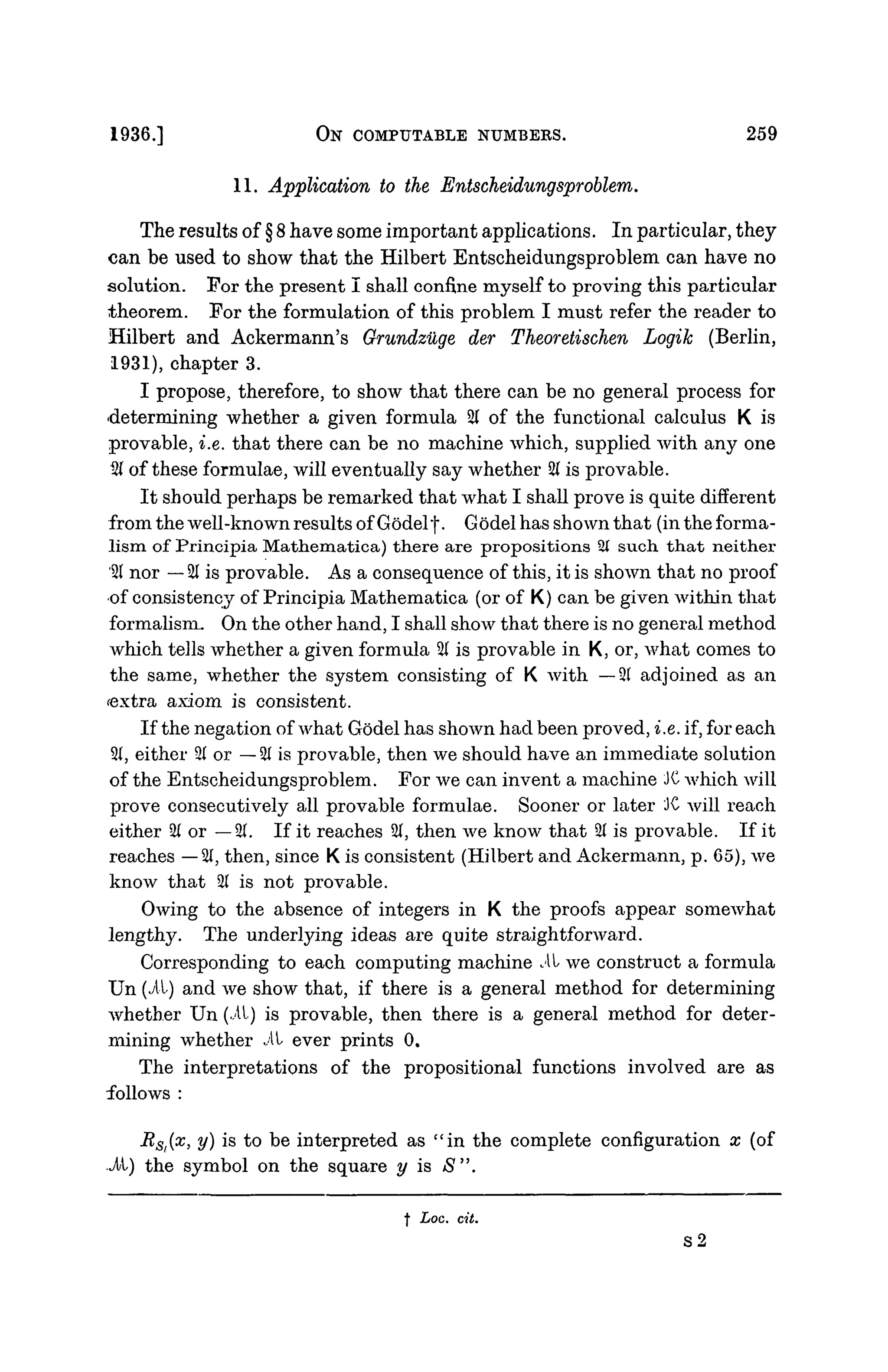 1936.] ON COMPUTABLE NUMBERS. 259
11. Application to the Entscheidungsproblem.
The results of § 8 have some important applications. In particular, they
can be used to show that the Hilbert Entscheidungsproblem can have no
solution. For the present I shall confine myself to proving this particular
theorem. For the formulation of this problem I must refer the reader to
Hilbert and Ackermann's Grundziige der Theoretischen Logik (Berlin,
1931), chapter 3.
I propose, therefore, to show that there can be no general process for
determining whether a given formula 2( of the functional calculus K is
provable, i.e. that there can be no machine which, supplied with any one
21 of these formulae, will eventually say whether 21 is provable.
It should perhaps be remarked that what I shall prove is quite different
from the well-known results of Godelf. Godel has shown that (in the forma-
lism of Principia Mathematica) there are propositions 21 such that neither
'21 nor — 21 is provable. As a consequence of this, it is shown that no proof
•of consistency of Principia Mathematica (or of K) can be given within that
formalism. On the other hand, I shall show that there is no general method
which tells whether a given formula % is provable in K, or, what comes to
the same, whether the system consisting of K with —21 adjoined as an
cextra axiom is consistent.
If the negation of what Godel has shown had been proved, i.e. if, for each
21, either 21 or — 21 is provable, then we should have an immediate solution
of the Entscheidungsproblem. For we can invent a machine JC which will
prove consecutively all provable formulae. Sooner or later JC will reach
either 21 or —21. If it reaches 21, then we know that 2( is provable. If it
reaches — 21, then, since K is consistent (Hilbert and Ackermann, p. 65), we
know that 21 is not provable.
Owing to the absence of integers in K the proofs appear somewhat
lengthy. The underlying ideas are quite straightforward.
Corresponding to each computing machine i t we construct a formula
Un (it) and we show that, if there is a general method for determining
whether Un (.11) is provable, then there is a general method for deter-
mining whether i t ever prints 0.
The interpretations of the propositional functions involved are as
follows :
Rst(x
> V) is
to be interpreted as "in the complete configuration x (of
J/l) the symbol on the square y is S".
t Loc. cit.
S2
 