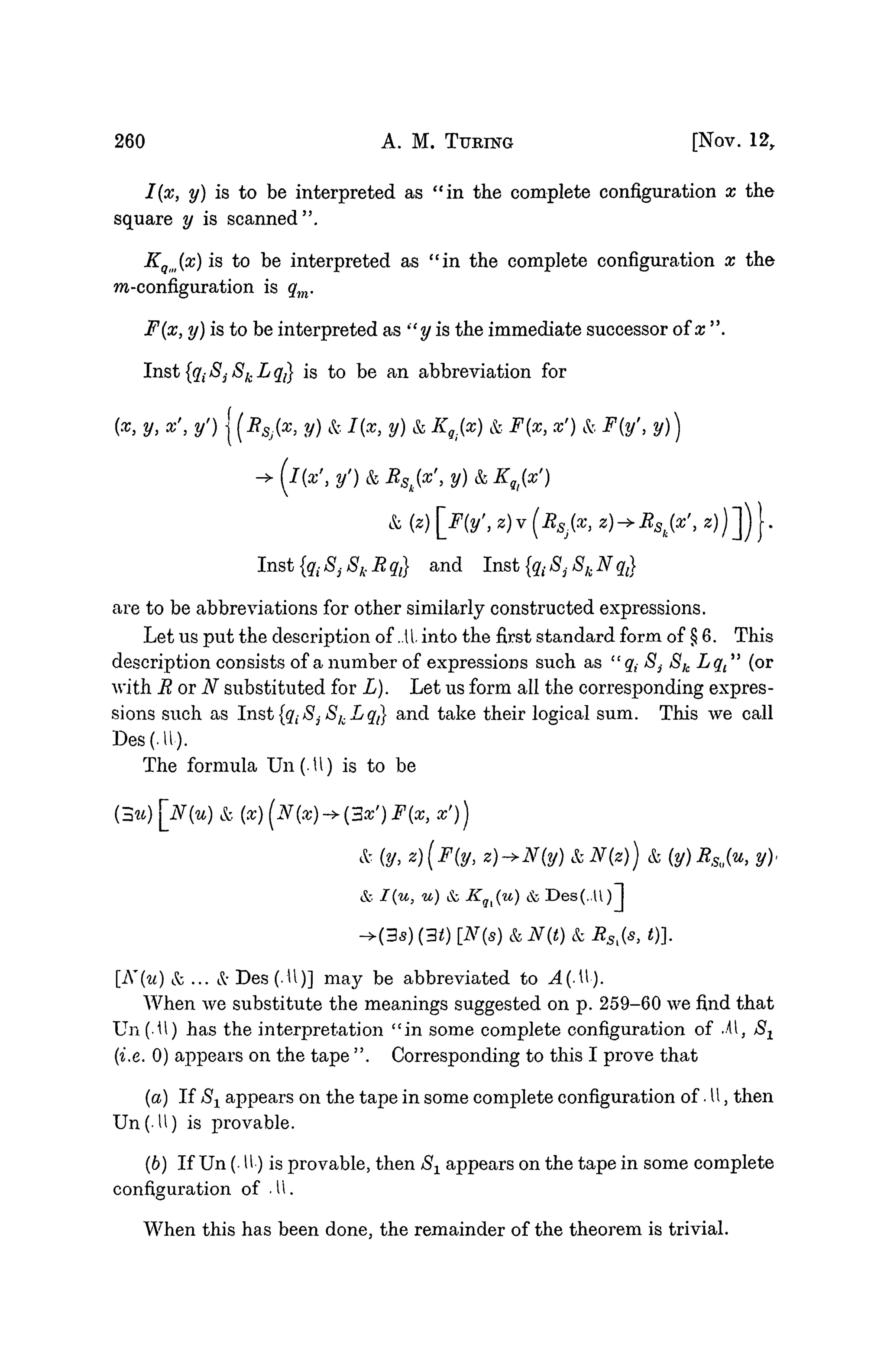 260 A. M. TURING [NOV. 12,
I(x, y) is to be interpreted as "in the complete configuration x the
square y is scanned".
KQm(x) is to be interpreted as "in the complete configuration x the
m-configuration is qm.
F(x, y) is to be interpreted as st
y is the immediate successor of x ".
Inst {qt Sj 8k L 37} is to be an abbreviation for
(x, y, x', y') I (BSj(x, y) k I(x, y) k K8i(x) k F(x, x') k F(y', y))
f
I{x'iy')kBSk{x',y)kKqi{x')
k (z) _F{y', z)v(RSj(x, z) + Rak(x', z)
Inst {q{ 8, Sk R qt} and Inst {qt 8j Sk N q{]
are to be abbreviations for other similarly constructed expressions.
Let us put the description of .11 into the first standard form of § 6. This
description consists of a number of expressions such as "q{ 8i Sk Lqt" (or
with ROT N substituted for L). Let us form all the corresponding expres-
sions such as Inst {qt $3- Sk L qt} and take their logical sum. This we call
Des(.U).
The formula Un(.U) is to be
{3u)[N{u) &, (x)(N{x)->{3x')F(x, X'))
&. (y, z)(F(y, z)->N(y) k N(z)) & (y) R>%(% y),
& I(u, u) & Kqi{u) & Des(..U)l
->(35) (30 [N(s) & N(t) & RSl(s, t)).
[K{u)&... &Des(.U)] may be abbreviated to A(M).
When we substitute the meanings suggested on p. 259-60 we find that
Un(.U) has the interpretation "in some complete configuration of M, S-^
(i.e. 0) appears on the tape ". Corresponding to this I prove that
(a) If Sx appears on the tape in some complete configuration of • U, then
Un(U) is provable.
(b) If Un (• U) is provable, then 8X appears on the tape in some complete
configuration of • 11.
When this has been done, the remainder of the theorem is trivial.
 