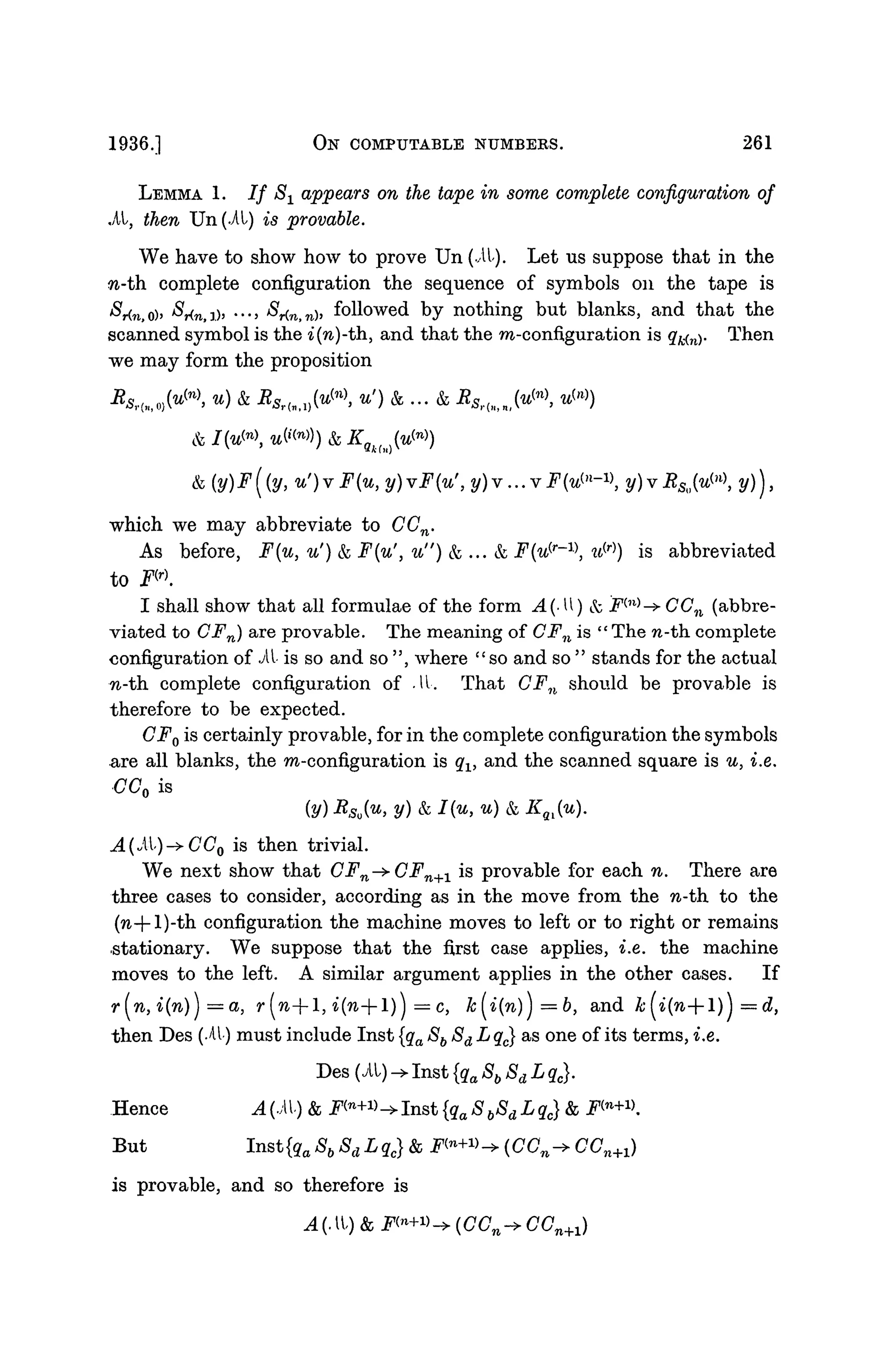 1936.] ON COMPUTABLE NUMBERS. 261
LEMMA 1. / / S± appears on the tape in some complete configuration of
.At, then Un(.At) is provable.
We have to show how to prove Un (it). Let us suppose that in the
n-th complete configuration the sequence of symbols on the tape is
&r(n,o)> *^r(n,i)5 •••> $i<n,nh followed by nothing but blanks, and that the
scanned symbol is the i(n)-th, and that the m-configuration is q^n). Then
we may form the proposition
, u) & RSrluJvF>, u') & ... & RSr{H,Mn

which we may abbreviate to CCn.
As before, F{u, u') & F{u', u") & ... & F{u^ w(r)
) is abbreviated
to F<r)
.
I shall show that all formulae of the form A{-W) & F™^- CCn (abbre-
viated to CFn) are provable. The meaning of CFn is " The n-th. complete
configuration of i t is so and so ", where "so and so " stands for the actual
n-th. complete configuration of it. That CFn should be provable is
therefore to be expected.
CF0 is certainly provable, for in the complete configuration the symbols
are all blanks, the m-configuration is qx, and the scanned square is u, i.e.
CC0 is
(y) RSo{u, y) & I(u, u) & KQl(u).
A(oi)->CC0 is then trivial.
We next show that CFn^-CFn+1 is provable for each n. There are
three cases to consider, according as in the move from the n-th to the
(n-j-l)-th configuration the machine moves to left or to right or remains
stationary. We suppose that the first case applies, i.e. the machine
moves to the left. A similar argument applies in the other cases. If
r[n,i(n)}=a, r(n--l, i(n--l)} = c, k(i(n)j =b, and k(i(n--l)) =d,
then Des (it) must include Inst {qa 8b Sd L q^ as one of its terms, i.e.
Hence A(.AV) & Fin
+n^1nat{qa8b8dLqc} &
But Inst{qa Sb 8dLqc} & ^n +
w^(CCn -
is provable, and so therefore is
A (• It) & F(n
+»-> (CCn -» C(L .,
 