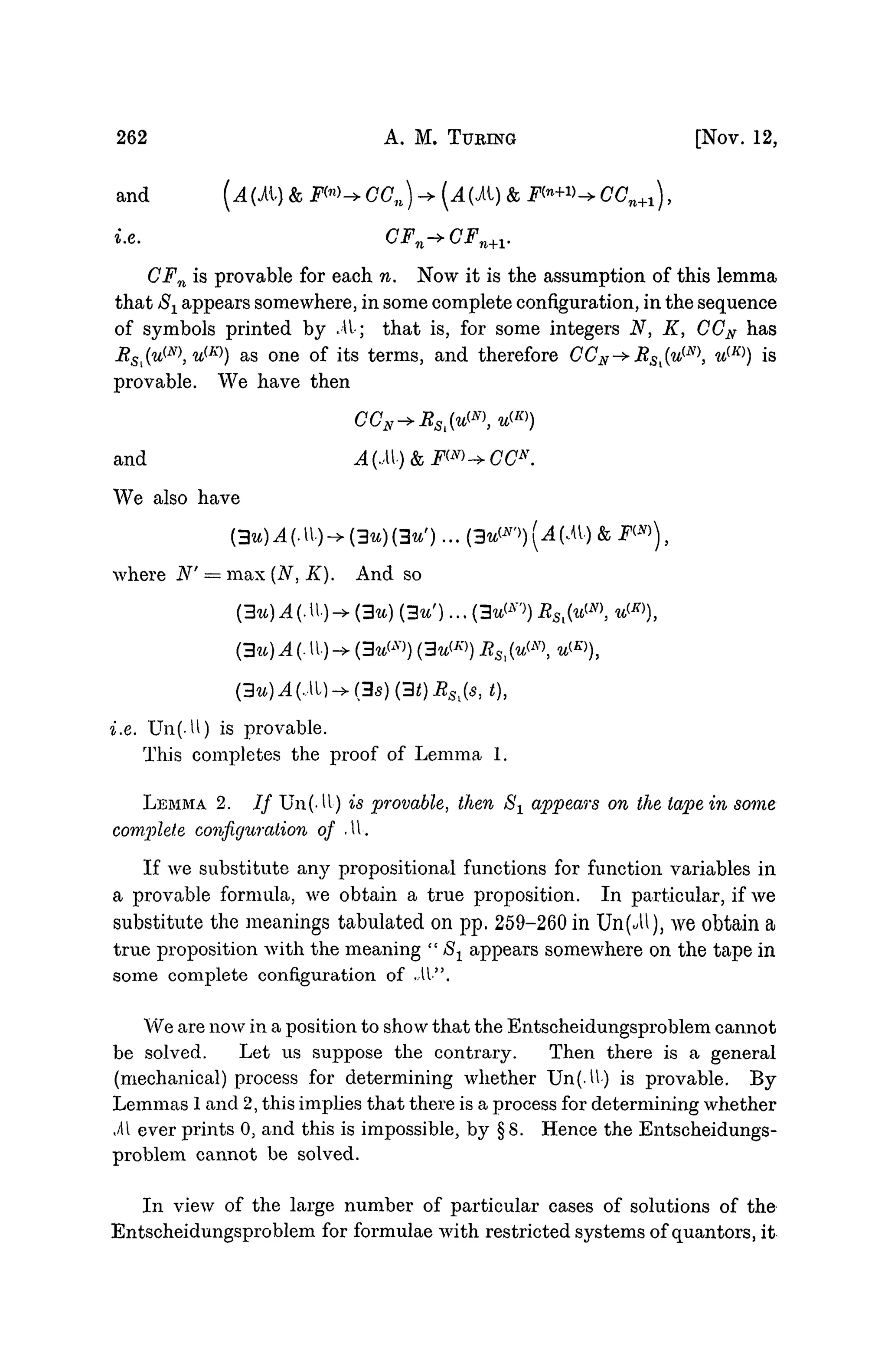 262 A. M. TURING [NOV. 12,
and (AIM) & F™^CCn) -+ (.4(it) & F<n
+V^CCn+1),
i.e. CFm-»CF.
n+V
CFn is provable for each n. Now it is the assumption of this lemma
that 8± appears somewhere, in some complete configuration, in the sequence
of symbols printed by M; that is, for some integers N, K, CGN has
RS[(u^N
u^) as one of its terms, and therefore CCN^RSl{u{N
 u(K)
) is
provable. We have then
and A(.M)&FW->CCN
.
We also have
(3u)A(M)-+(3u)(3uf
)...
where N' — max (N, K). And so
(3u) A (. U.) -> (3^7
)) (3uW) RS
(3u)A(M)->(3s)(3t)RSl(s,t),
i.e. Un(-U) is provable.
This completes the proof of Lemma 1.
LEMMA 2. / / Un(-U) is provable, then S1 appears on the tape in some
complete configuration of M.
If we substitute any propositional functions for function variables in
a provable formula, we obtain a true proposition. In particular, if we
substitute the meanings tabulated on pp. 259-260 in Un(^U), we obtain a
true proposition with the meaning " S1 appears somewhere on the tape in
some complete configuration of .M".
We are now in a position to show that the Entscheidungsproblem cannot
be solved. Let us suppose the contrary. Then there is a general
(mechanical) process for determining whether Un(.tl) is provable. By
Lemmas 1 and 2, this implies that there is a process for determining whether
.41 ever prints 0, and this is impossible, by §8. Hence the Entscheidungs-
problem cannot be solved.
In view of the large number of particular cases of solutions of the
Entscheidungsproblem for formulae with restricted systems of quantors, it
 
