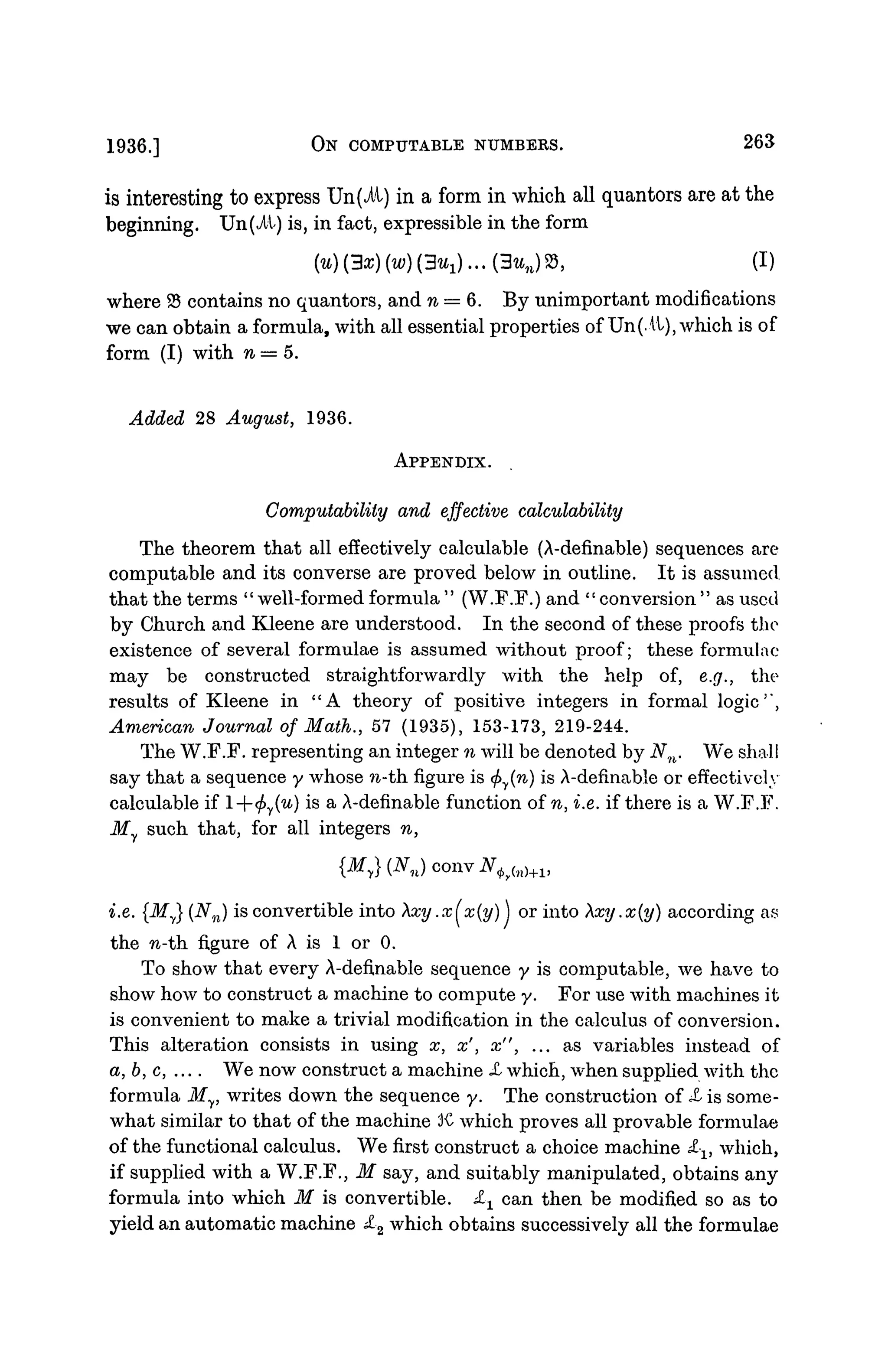 1936.] ON COMPUTABLE NUMBERS. 263
is interesting to express Un(ii) in a form in which all quantors are at the
beginning. Un(At) is, in fact, expressible in the form
{u){3x){w){3u1)...{3un)%, (I)
where 95 contains no quantors, and n = 6. By unimportant modifications
we can obtain a formula, with all essential properties of Un(.it), which is of
form (I) with n = 5.
Added 28 August, 1936.
APPENDIX.
Computabiliiy and effective calculability
The theorem that all effectively calculable (A-definable) sequences are
computable and its converse are proved below in outline. It is assumed,
that the terms "well-formed formula " (W.F.F.) and "conversion " as used
by Church and Kleene are understood. In the second of these proofs the
existence of several formulae is assumed without proof; these formulae
may be constructed straightforwardly with the help of, e.g., the
results of Kleene in "A theory of positive integers in formal logic'",
American Journal of Math., 57 (1935), 153-173, 219-244.
The W.F.F. representing an integer n will be denoted by Nn. We shall
say that a sequence y whose n-th figure is (f>y(n) is A-definable or effectively
calculable if l--</>y(u) is a A-definable function of n, i.e. if there is a W.F.F.
My such that, for all integers n,
i.e. {My} (Nn) is convertible into Xxy.x(x(y)) or into Xxy.x(y) according as
the n-th figure of A is 1 or 0.
To show that every A-definable sequence y is computable, we have to
show how to construct a machine to compute y. For use with machines it
is convenient to make a trivial modification in the calculus of conversion.
This alteration consists in using x, x', x", ... as variables instead of
a, b, c, .... We now construct a machine JL which, when supplied with the
formula My, writes down the sequence y. The construction of X is some-
what similar to that of the machine K which proves all provable formulae
of the functional calculus. We first construct a choice machine £-v which,
if supplied with a W.F.F., M say, and suitably manipulated, obtains any
formula into which M is convertible. £± can then be modified so as to
yield an automatic machine £-2 which obtains successively all the formulae
 