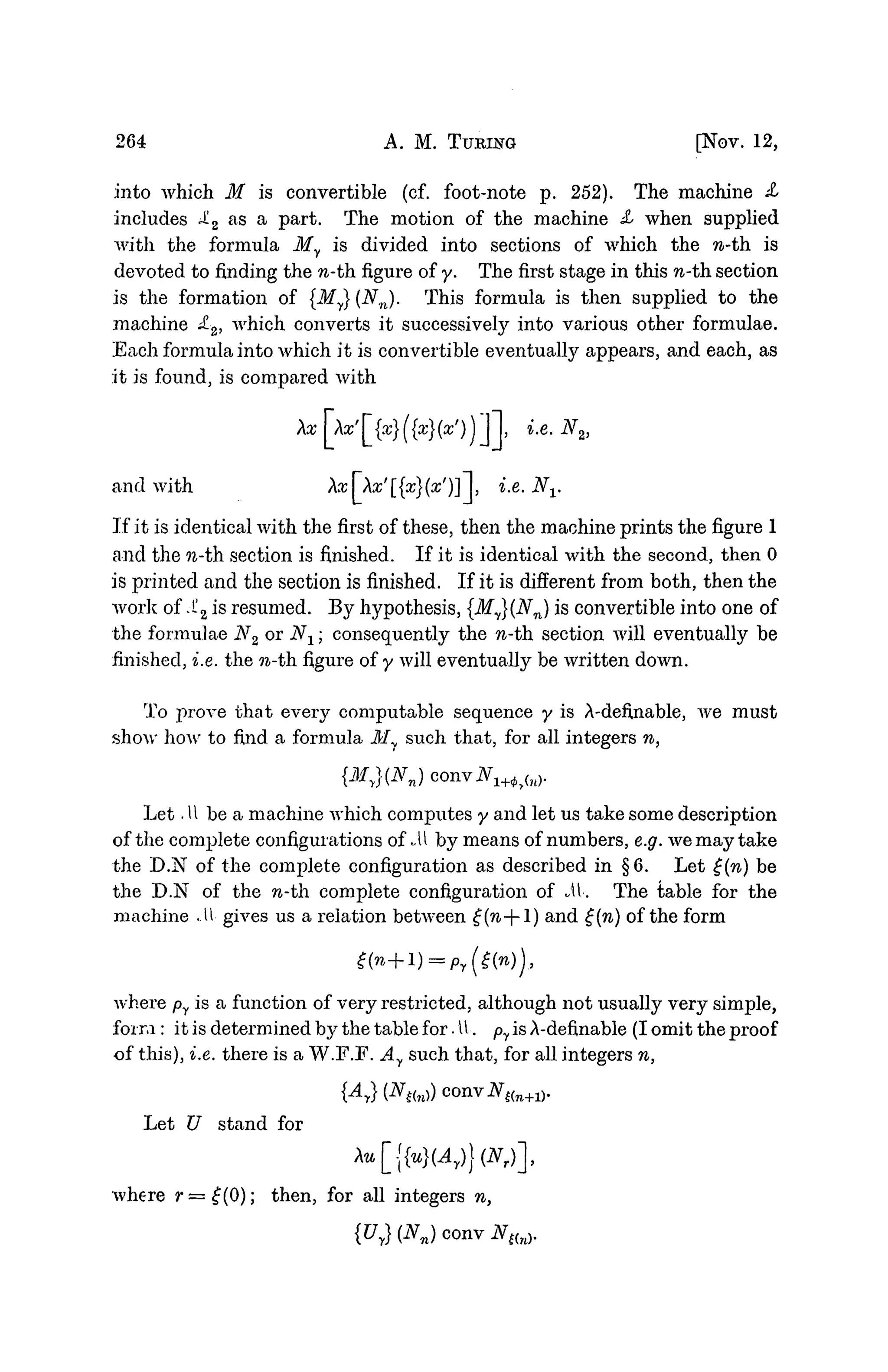 264 A. M. TURING [NOV. 12,
into which M is convertible (cf. foot-note p. 252). The machine £>
includes ^2
a s a
Par
^. The motion of the machine X when supplied
with the formula My is divided into sections of which the n-th. is
devoted to finding the n-th figure of y. The first stage in this n-th. section
is the formation of {My} {Nn). This formula is then supplied to the
machine £2, which converts it successively into various other formulae.
Each formula into which it is convertible eventually appears, and each, as
it is found, is compared with
and with Aa:|Aa;'[{a;}(a;')] |, i.e. Nv
If it is identical with the first of these, then the machine prints the figure 1
and the n-th section is finished. If it is identical with the second, then 0
is printed and the section is finished. If it is different from both, then the
work of .!!2 is resumed. By hypothesis, {My}(Nn) is convertible into one of
the formulae N2 or Nx; consequently the n-th section will eventually be
finished, i.e. the n-th. figure of y will eventually be written down.
To prove that every computable sequence y is A-defUiable, we must
show how to find a formula My such that, for all integers n,
{My}(Nn)c(mvN1+<j)y{n).
Let .11 be a machine which computes y and let us take some description
of the complete configurations of -U by means of numbers, e.g. we may take
the D.N of the complete configuration as described in §6. Let £(n) be
the D.N of the w-th complete configuration of M. The table for the
machine ..U gives us a relation between £(n--l) and £(n) of the form
where py is a function of very restricted, although not usually very simple,
form : it is determined by the table for. U. py is A-defmable (I omit the proof
of this), i.e. there is a W.F.F. Ay such that, for all integers n,
Let U stand for
Xu[{{u}(Ay))(Nr)],
where r=£(0); then, for all integers n,
{Uy}(NJ conv N,{n).
 