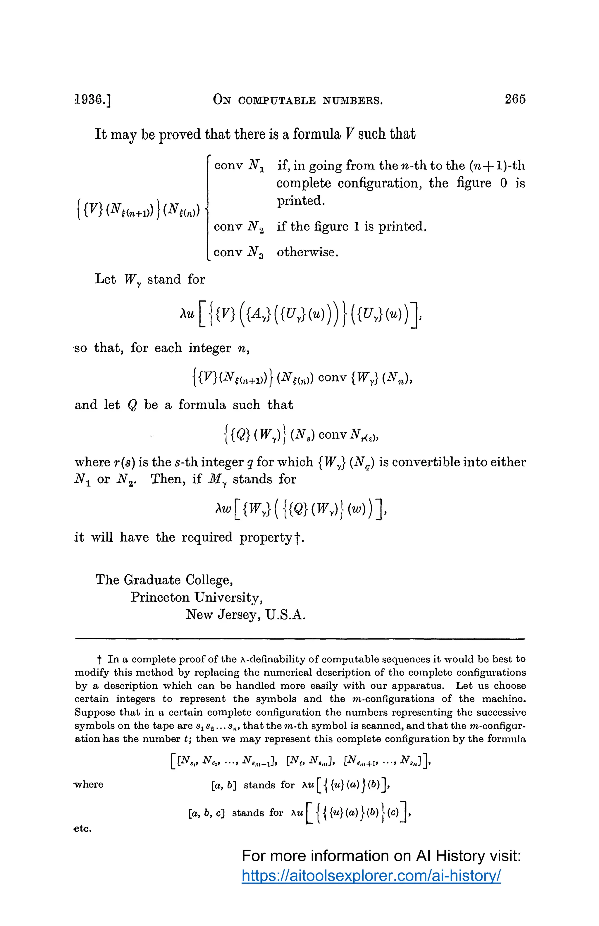 l93G.] ON COMPUTABLE NUMBERS. 265
It may be proved that there is a formula V such that
conv N1 if, in going from then-th to the {n+ 1)-th
Let Wr stand for
complete configuration, the figure O is
printed.
conv N2 if the figure I is printed.
conv N3 otherwise.
so that, for each integer n,
{{V}(Nc<n+1))} (Ntcr,l) conv {Wy
} (N,i),
and let Q be a formula such that
{ {Q} (Wy
)} (N8) couvN,{.),
where r(s) is the s-th integer g_ for which {Wy
} (Nq
) is convertible into either
N1 or N2• Then, if M1 stands for
it will have the required propertyt.
The Graduate College,
Princeton University,
New Jersey, U.S.A.
t In a complete proof of the 1'.-clefinability of computable sequences it would bo best to
modify this method by replacing the numerical description of the complete configurations
by a description which can be handled more easily with our apparatus. Let us choose
certain integers to represent the symbols and the m-configurations of the machine.
Suppose that in a certain complete configuration the numbers representing the successive
symbols on the tape are 81 82 ... 8,., that them-th symbol is scanned, and that them-configur­
ation has the nwnber t; then we may represent this complete configuration by the formula.
[[N,,, N,., . .., N,111_1], [N1, N,,,,], [N,,,.+i• . . ., N,,.J],
·where [a, b] stands for >..u [ { {u}(a)J(b)],
etc.
[a, b, e] stands for w [ { { {u}(a)}(b)} (e)],
For more information on AI History visit:
https://aitoolsexplorer.com/ai-history/
 