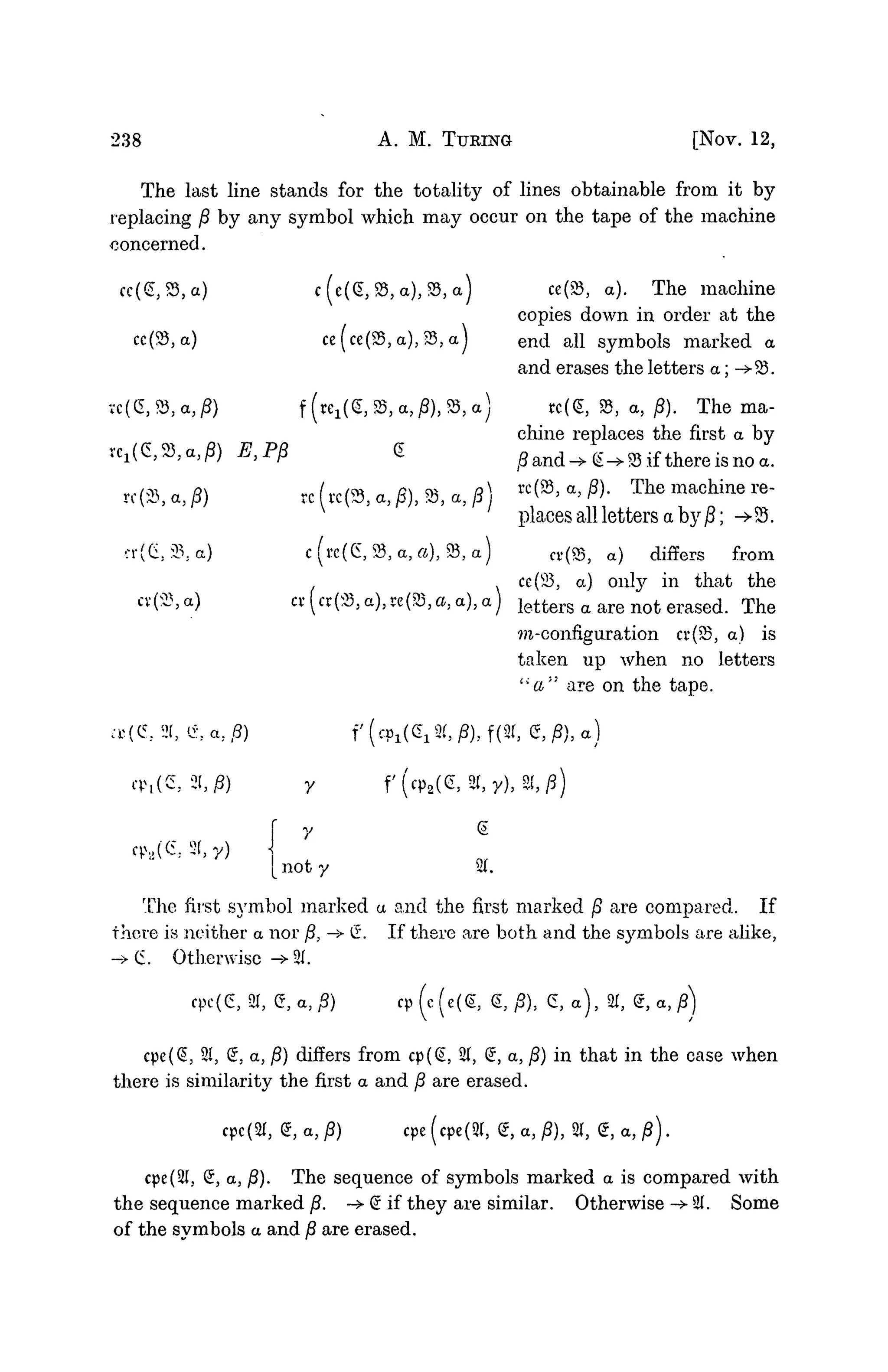 238 A. M. TURING [NOV. 12,
The last line stands for the totality of lines obtainable from it by
replacing fi by any symbol which may occur on the tape of the machine
concerned.
cc(£,S3,a) c(e(G,S3,a),83,a) ce(23, a). The machine
copies down in order at the
cc(23,a) ce(ce(83,a),23,a) end all symbols marked a
and erases the letters a; ->SS.
vc(G,93,a,j8) f(re1(g3$B3a,i8),^5a) rc(£, S3, a, 0). The ma-
chine replaces the first a by
re^^a.fl E,Pp <Z (8 and->g^ 35 if there is no a.
re(S, a, P) re («(», a, j8), 93, a, j8) «<»' a
> #• T h e m a c h i n e re
"
places all letters a by ]S; ->S5.
cr(Ci,23;a) c(tt(G,9$,a,a), S3,a) Cr(83, a) differs from
ce(23, a) 0
1
1
1
3
7
" in that the
«(«(5S,a),rc(SS,a,a),a) letters a are not erased. The
m-configuration cv(5S, a) is
taken up when no letters
" a " are on the tape.
•r (C. 21, e. a. ,5) f ( c p i ^ S(, )S), f(3t, g, j8), a)
cp,(C, 2l,i8) 7 f (cp2(e,2T, y), S(,
7 S
cp.,((S. 2(, y)
[noty SI.
The first symbol marked a and the first marked ]8 are compared. If
there is neither a nor ft, —
> (I If there are both and the symbols are alike,
-> (5. Otherwise -> 21.
cpc(6, SI, G, a, jS) cp (c (e((5, S, yS), 6, a), SI, g, a, ^)
cpe(S, 21, S, a, j8) differs from cp(§, 21, £, a, j8) in that in the case when
there is similarity the first a and /? are erased.
cpe^, Q, a, P) cpe (cpe(Sl, Q, a, j8), 21, 6, a, )3).
cpe(2I, S, a, j8). The sequence of symbols marked a is compared with
the sequence marked /?. -> Q if they are similar. Otherwise -> 21. Some
of the symbols a and /? are erased.
 