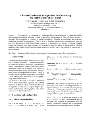A Formal Model and an Algorithm for Generating
the Permutations of a Multiset
VINCENZO DE FLORIO and GEERT DECONINCK
Electrical Engineering Department – ESAT
Katholieke Universiteit Leuven,
Kasteelpark Arenberg 10, 3001 Leuven-Heverlee
BELGIUM
Abstract: – This paper may be considered as a mathematical divertissement as well as a didactical tool for
undergraduate students in a universitary course on algorithms and computation. The well-known problem of
generating the permutations of a multiset of marks is considered. We deﬁne a formal model and an abstract
machine (an extended Turing machine). Then we write an algorithm to compute on that machine the successor
of a given permutation in the lexicographically ordered set of permutations of a multiset. Within the model we
analyze the algorithm, prove its correctness, and show that the algorithm solves the above problem. Then we
describe a slight modiﬁcation of the algorithm and we analyze in which cases it may result in an improvement of
execution times.
Key-Words: – Computational combinatorics, permutations, Turing machines, algorithms, number theory.

1

Introduction

{0, 1, . . . , n − 1}. Let furthermore m be an integer,
0 < m ≤ n.

The problem of generating the permutations of a multiset of marks is considered. First some mathematical entities and properties are deﬁned within a formal
model. Then an abstract machine is introduced and an
algorithm is shown which computes those entities on
the abstract machine. Within this framework the algorithm is analyzed and proved to be correct. Finally it
is shown that the algorithm computes the successor of
a given permutation in the ordered set of lexicographically ordered permutations.
The structure of this work is as follows: the formal
model, the machine and the algorithm are described
in Section 2. Section 3 deals with the link between
the algorithm and the process of generating the permutations of a multiset in lexicographical order. Some
conclusions are drawn in Section 4.

2
2.1

Deﬁnition 1 Set A = {a0 , a1 , . . . , am−1 } be called
“the Alphabet”.
Let Im = {0, 1, . . . , m − 1}. Let us consider multiset
M = {a0 , . . . , a0 , a1 , . . . , a1 , · · · , am−1 , . . . , am−1 }
c0

such that

i∈Im ci

c1

cm−1

= n and ∀i ∈ Im : ci > 0.

Deﬁnition 2 Any ordered arrangement of the elements of a multiset M be called M -permutation and
represented as pM or, where M is evident from the
context, as p. Let pM [i] (or p[i]) denote the (i + 1)th
element of p. Let us call P M (or simply P when unambiguous) the set of the M -permutations.

A machine and an algorithm

Let o : An → In be a bijection deﬁned so that
∀i ∈ In : o(ai ) = i. Clearly o induces a total order on
the marks (and, a fortiori, on the elements of the Alphabet). Furthermore, through o, any M -permutation
may be interpreted as an n-digit, base-m number [1].

Prologue—some deﬁnitions

Let n be an integer, n > 2, and let An =
{a0 , a1 , . . . , an−1 } be a set of “marks”. Let In be set
1

 