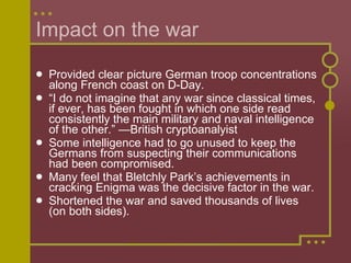 Impact on the war  Provided clear picture German troop concentrations along French coast on D-Day. “ I do not imagine that any war since classical times, if ever, has been fought in which one side read consistently the main military and naval intelligence of the other.” —British cryptoanalyist Some intelligence had to go unused to keep the Germans from suspecting their communications had been compromised.  Many feel that Bletchly Park’s achievements in cracking Enigma was the decisive factor in the war.  Shortened the war and saved thousands of lives (on both sides). 