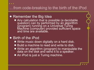… from code-breaking to the birth of the iPod Remember the Big Idea Any calculation that is possible (a decidable question) can by performed by an algorithm (program) running on a Universal Turing Machine (computer) provided sufficient space and time are available.   Birth of the iPod Write music down digitally on a hard disk. Build a machine to read and write to disk. Write an algorithm (program) to manipulate the data on the disk and send it to a speaker.  An iPod is just a Turing machine. 