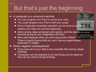 But that’s just the beginning A computer is a  universal machine. You can program your iPod to record your voice. You could program your iPod to edit your songs. Every imaginable (possible) operation can be done to your data (photos and video are just the beginning).   Add a phone, data connection and camera, and the options become as big as your imagination (iPhone). Now what happens when you add a big screen (iPad)?  There’s a good chance that you won’t use any paper-based textbooks in college.  Some negative consequences Every bad use of your data is also possible (file sharing, illegal copying). Computers can be exploited to do bad things just as easily as they can be used to do good things.  