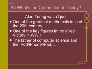 So What’s the Connection to Today?  Alan Turing wasn’t just  One of the greatest mathematicians of the 20th century One of the key figures in the allied Victory in WWII The father of computer science and the iPod/iPhone/iPad… 