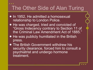 In 1952, He admitted a homosexual relationship to London Police.  He was charged, tried and convicted of “Gross Indecency contrary to Section 11 of the Criminal Law Amendment Act of 1885.” He was publicly humiliated in the British press. The British Government withdrew his security clearance, forced him to consult a psychiatrist and undergo hormone treatment.  The Other Side of Alan Turing 