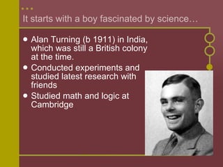 It starts with a boy fascinated by science… Alan Turning (b 1911) in India, which was still a British colony at the time. Conducted experiments and studied latest research with friends Studied math and logic at Cambridge 