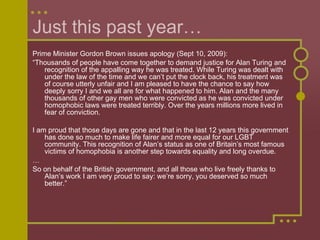 Just this past year… Prime Minister Gordon Brown issues apology (Sept 10, 2009): “ Thousands of people have come together to demand justice for Alan Turing and recognition of the appalling way he was treated. While Turing was dealt with under the law of the time and we can’t put the clock back, his treatment was of course utterly unfair and I am pleased to have the chance to say how deeply sorry I and we all are for what happened to him. Alan and the many thousands of other gay men who were convicted as he was convicted under homophobic laws were treated terribly. Over the years millions more lived in fear of conviction. I am proud that those days are gone and that in the last 12 years this government has done so much to make life fairer and more equal for our LGBT community. This recognition of Alan’s status as one of Britain’s most famous victims of homophobia is another step towards equality and long overdue. … So on behalf of the British government, and all those who live freely thanks to Alan’s work I am very proud to say: we’re sorry, you deserved so much better.” 