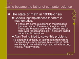 … who became the father of computer science The state of math in 1930s-crisis G ödel’s incompleteness theorem in mathematics. There are some questions in mathematics that are  beyond the reach of logical proof . These statements cannot be proven true or false with reason and logic. These are called undecidable questions.  Alan Turing tried to solve this problem: “ It’s about the difficulty of telling right from wrong. People think—most people think—that in math we always know what is right and what is wrong. Not so. Not any more.” 