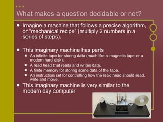 What makes a question decidable or not? Imagine a machine that follows a precise algorithm, or “mechanical recipe” (multiply 2 numbers in a series of steps).  This imaginary machine has parts An infinite tape for storing data (much like a magnetic tape or a modern hard disk). A read head that reads and writes data. A finite memory for storing some data of the tape. An instruction set for controlling how the read head should read, write and move.  This imaginary machine is very similar to the modern day computer 