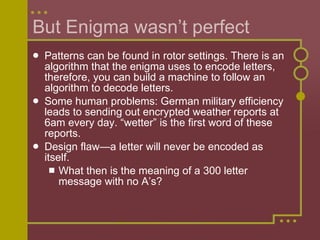 But Enigma wasn’t perfect Patterns can be found in rotor settings. There is an algorithm that the enigma uses to encode letters, therefore, you can build a machine to follow an algorithm to decode letters.  Some human problems: German military efficiency leads to sending out encrypted weather reports at 6am every day. “wetter” is the first word of these reports. Design flaw—a letter will never be encoded as itself.  What then is the meaning of a 300 letter message with no A’s? 