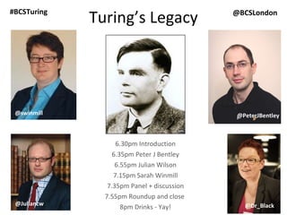 Turing’s Legacy 6.30pm Introduction 6.35pm Peter J Bentley 6.55pm Julian Wilson 7.15pm Sarah Winmill 7.35pm Panel + discussion 7.55pm Roundup and close  8pm Drinks - Yay! @JemimaG @Dr_Black @Dr_Black @JoanneJacobs Julian Wilson @PeterJBentley @swinmill @BCSLondon #BCSTuring @PeterJBentley @Juliancw @PeterJBentley 