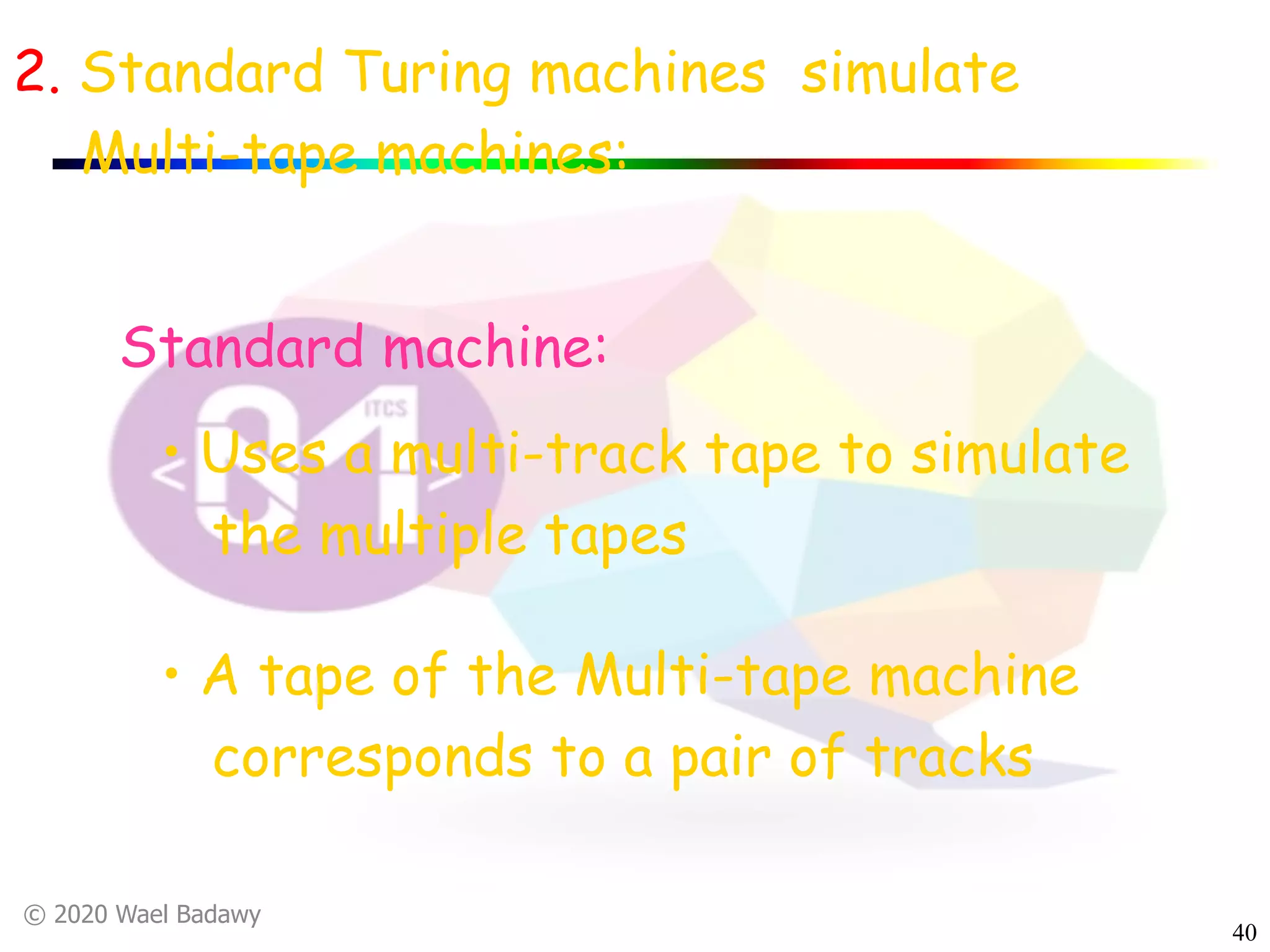 © 2020 Wael Badawy
40
2. Standard Turing machines simulate
Multi-tape machines:
• Uses a multi-track tape to simulate
the multiple tapes
• A tape of the Multi-tape machine
corresponds to a pair of tracks
Standard machine:
 