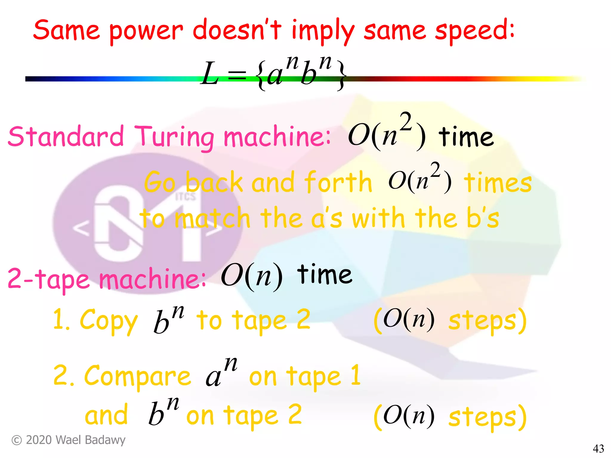 © 2020 Wael Badawy
43
( steps)
}{ nn
baL =
Standard Turing machine:
Go back and forth times)( 2
nO
2-tape machine:
1. Copy to tape 2n
b
2. Compare on tape 1
and on tape 2
)(nO
n
b
n
a
to match the a’s with the b’s
( steps))(nO
)( 2
nO time
)(nO time
Same power doesn’t imply same speed:
 