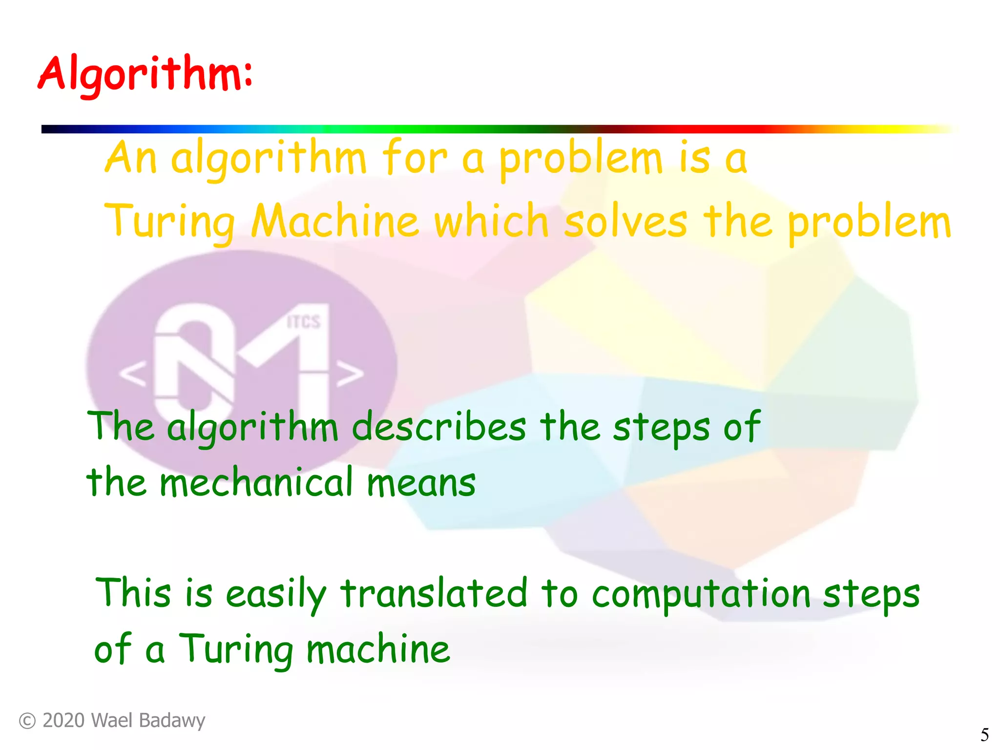 © 2020 Wael Badawy
5
Algorithm:
An algorithm for a problem is a
Turing Machine which solves the problem
The algorithm describes the steps of
the mechanical means
This is easily translated to computation steps
of a Turing machine
 