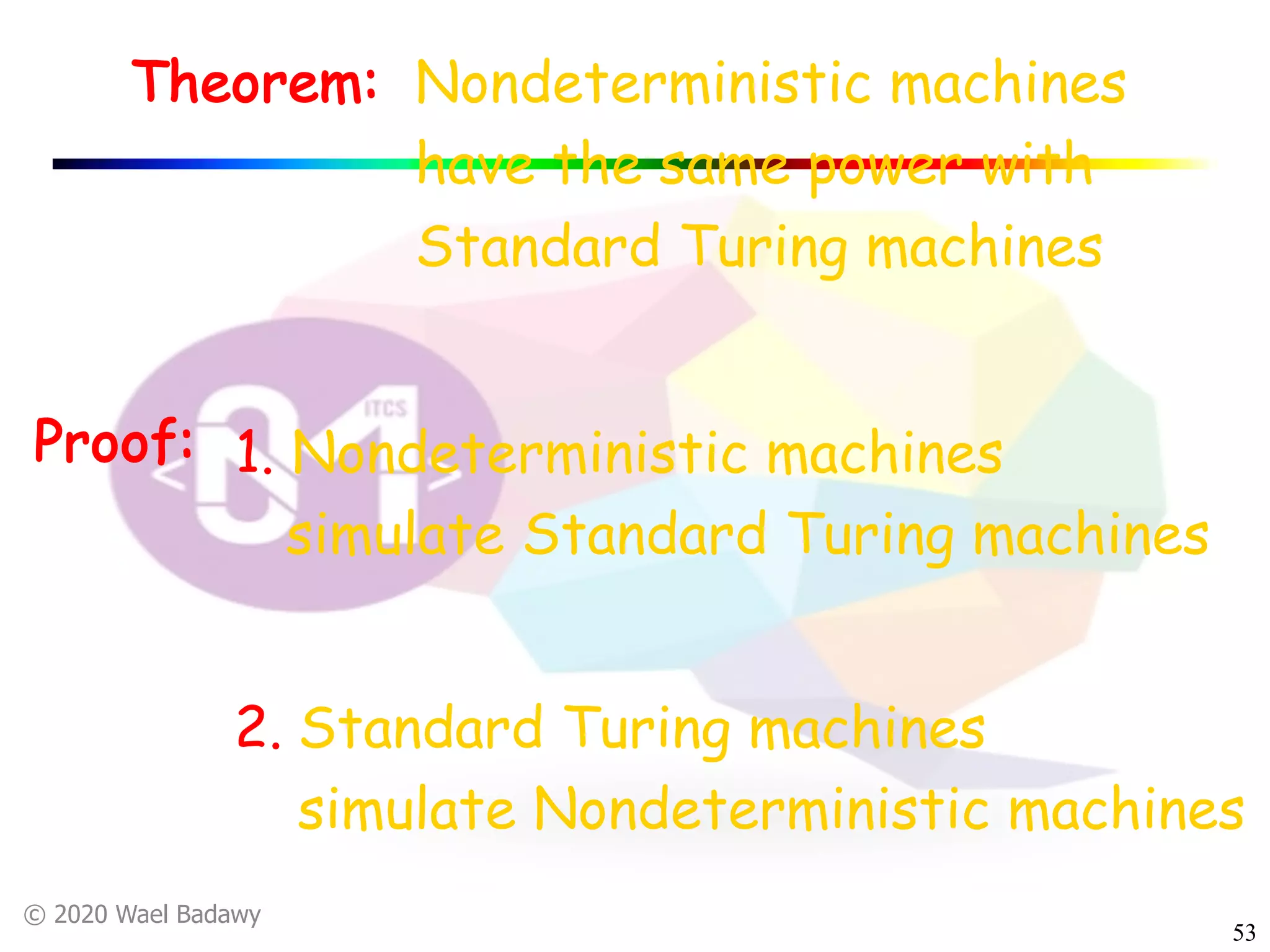 © 2020 Wael Badawy
53
Nondeterministic machines
have the same power with
Standard Turing machines
Theorem:
Proof: 1. Nondeterministic machines
simulate Standard Turing machines
2. Standard Turing machines
simulate Nondeterministic machines
 