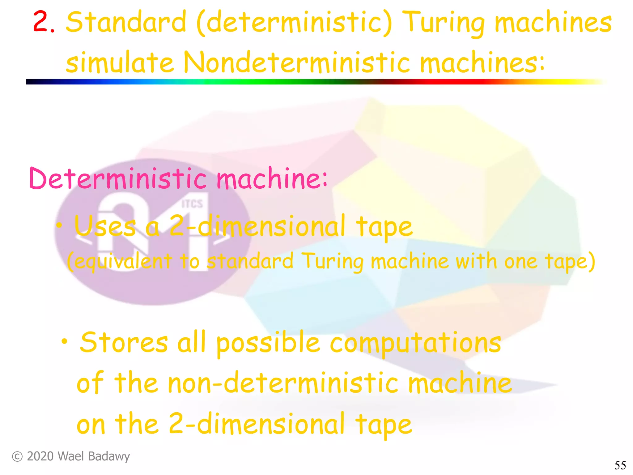 © 2020 Wael Badawy
55
2. Standard (deterministic) Turing machines
simulate Nondeterministic machines:
• Stores all possible computations
of the non-deterministic machine
on the 2-dimensional tape
Deterministic machine:
• Uses a 2-dimensional tape
(equivalent to standard Turing machine with one tape)
 