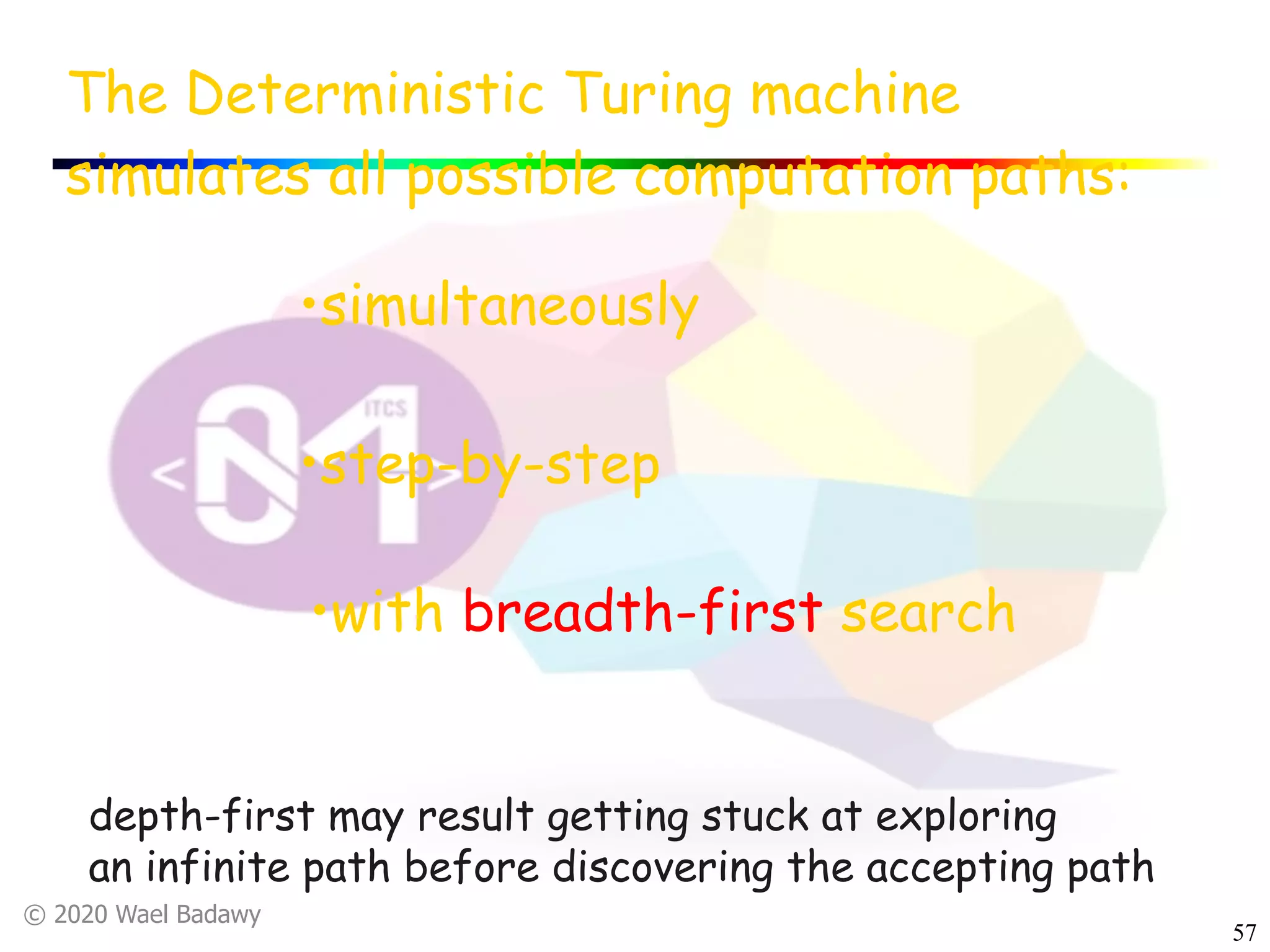 © 2020 Wael Badawy
57
The Deterministic Turing machine
simulates all possible computation paths:
•with breadth-first search
•simultaneously
•step-by-step
depth-first may result getting stuck at exploring
an infinite path before discovering the accepting path
 