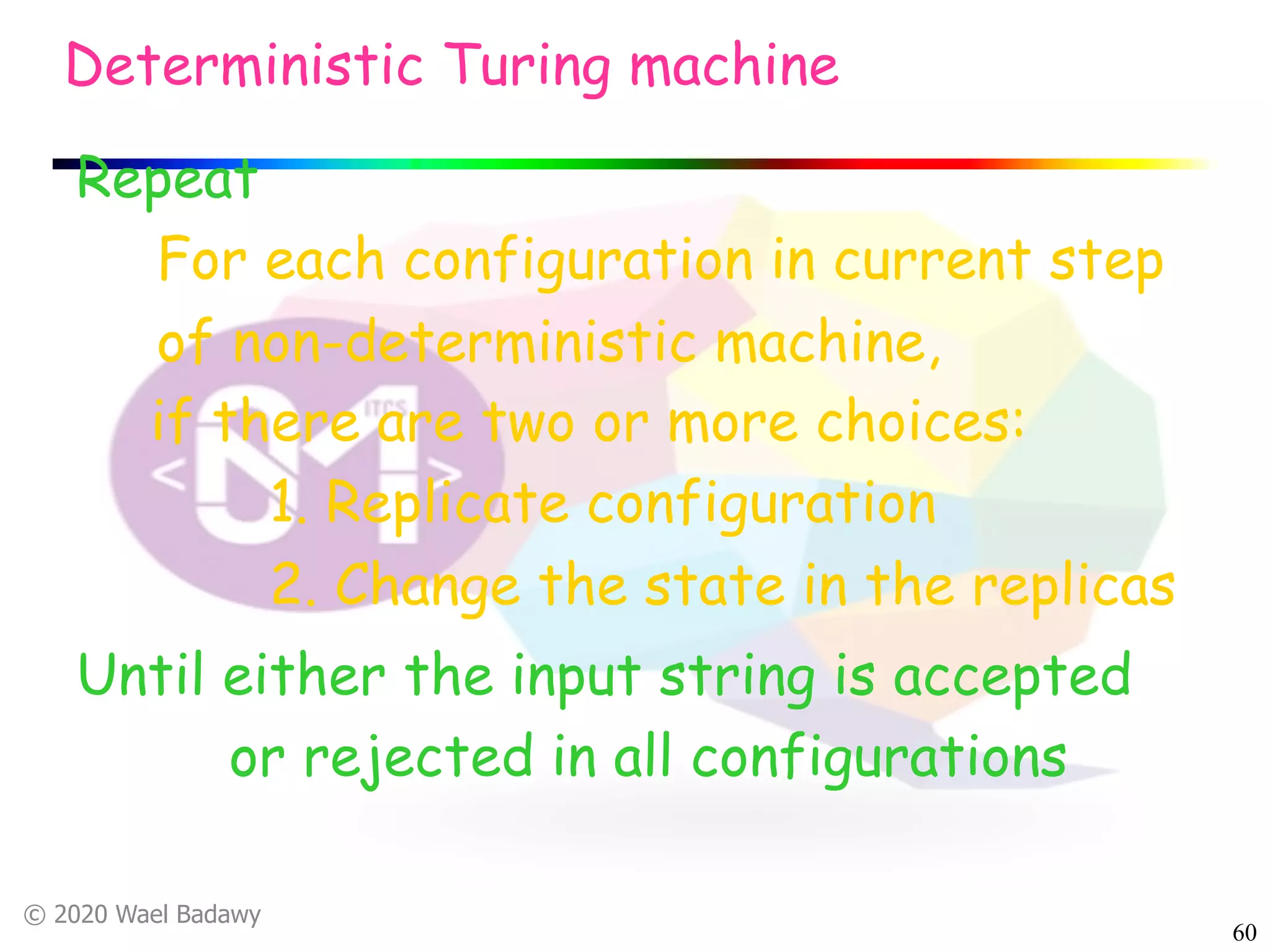 © 2020 Wael Badawy
60
Repeat
For each configuration in current step
of non-deterministic machine,
if there are two or more choices:
1. Replicate configuration
2. Change the state in the replicas
Deterministic Turing machine
Until either the input string is accepted
or rejected in all configurations
 