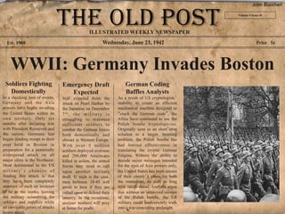 John Buccheri

                                                                                                       Volume I Issue 41




                                                   ILLUSTRATED WEEKLY NEWSPAPER
  Est. 1908                                                Wednesday, June 23, 1942                                Price 5¢




    WWII: Germany Invades Boston
 Soldiers Fighting                Emergency Draft                      German Coding
   Domestically                      Expected                          Baffles Analysts
In a shocking turn of events,     Still crippled from the          As a result of US cryptologists’
Germany and the Axis              attack on Pearl Harbor by        inability to create an efficient
powers have begun invading        the Japanese on December         mechanical machine designed to
the United States within its      7th, t h e m i l i t a r y i s   “crack the German code”, the
own territory. Only six           struggling to maintain           Allies have continued to use the
months after declaring war        sufficient soldiers to           Polish bomba kryptologiczna.
with President Roosevelt and      combat the German forces         Originally seen as an short term
the nation, Germany has           both domestically and            solution to a larger, looming
begun sending troops to their     abroad in Western Europe.        problem, the Polish bombe has
post held in Boston in            With over 5 million              had limited effectiveness in
preparation for a potentially     soldiers deployed overseas       translating the cryptic German
widespread attack on all          and 200,000 Americans            Enigma. Without the ability to
major cities in the Northeast.    killed in action, the armed      decode secret messages intended
Most detrimental to the US        forces may need to call          for the eyes of Axis powers only,
military’s chances of             upon another military            the United States has been unsure
fending this attack is that       draft. If such is the case,      of their enemy’s plans for both
they have been completely         men between 18-45 will           the immediate, as well as long
unaware of such an invasion       await to hear if they are        term future ahead. Analysts argue
to be in the works, leaving       called upon to defend their      that without an improved version
the military scrambling for       country. In the meantime,        of the Polish bombe, the US
soldiers and supplies while       anxious mothers will pray        military could inadvertently walk
an inevitable series of attacks   at home for peace.               into a war-conceding onslaught.
looms ahead.
 