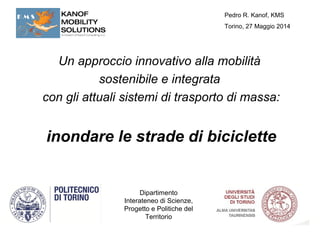 Pedro R. Kanof, KMS 
Torino, 27 Maggio 2014 
Un approccio innovativo alla mobilità 
sostenibile e integrata 
con gli attuali sistemi di trasporto di massa: 
inondare le strade di biciclette 
Dipartimento 
Interateneo di Scienze, 
Progetto e Politiche del 
Territorio 
