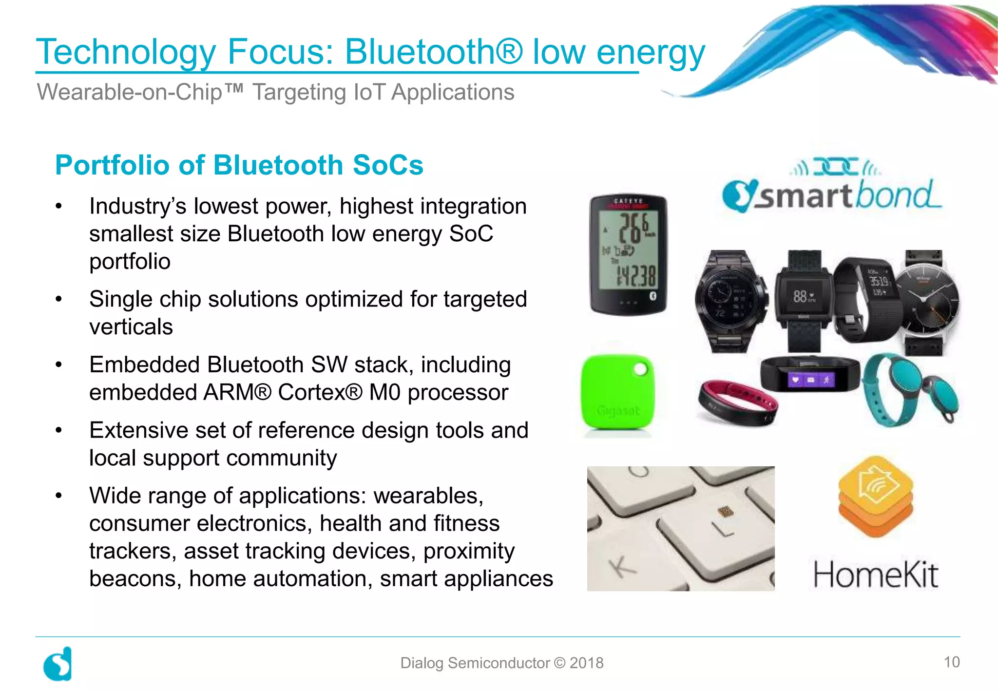 Portfolio of Bluetooth SoCs
• Industry’s lowest power, highest integration
smallest size Bluetooth low energy SoC
portfolio
• Single chip solutions optimized for targeted
verticals
• Embedded Bluetooth SW stack, including
embedded ARM® Cortex® M0 processor
• Extensive set of reference design tools and
local support community
• Wide range of applications: wearables,
consumer electronics, health and fitness
trackers, asset tracking devices, proximity
beacons, home automation, smart appliances
Technology Focus: Bluetooth® low energy
Dialog Semiconductor © 2018 10
Wearable-on-Chip™ Targeting IoT Applications
 