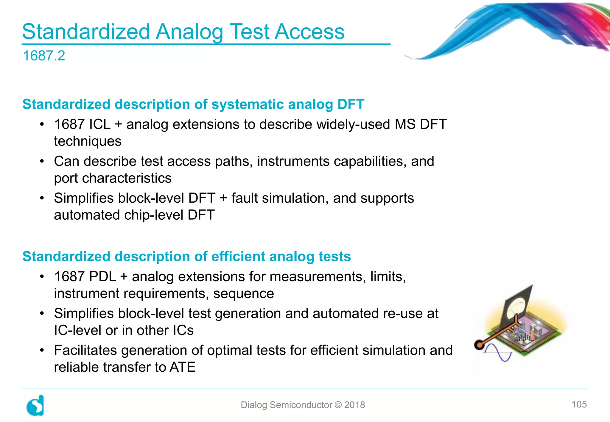 Standardized Analog Test Access
1687.2
Dialog Semiconductor © 2018 105
Standardized description of systematic analog DFT
• 1687 ICL + analog extensions to describe widely-used MS DFT
techniques
• Can describe test access paths, instruments capabilities, and
port characteristics
• Simplifies block-level DFT + fault simulation, and supports
automated chip-level DFT
Standardized description of efficient analog tests
• 1687 PDL + analog extensions for measurements, limits,
instrument requirements, sequence
• Simplifies block-level test generation and automated re-use at
IC-level or in other ICs
• Facilitates generation of optimal tests for efficient simulation and
reliable transfer to ATE
 