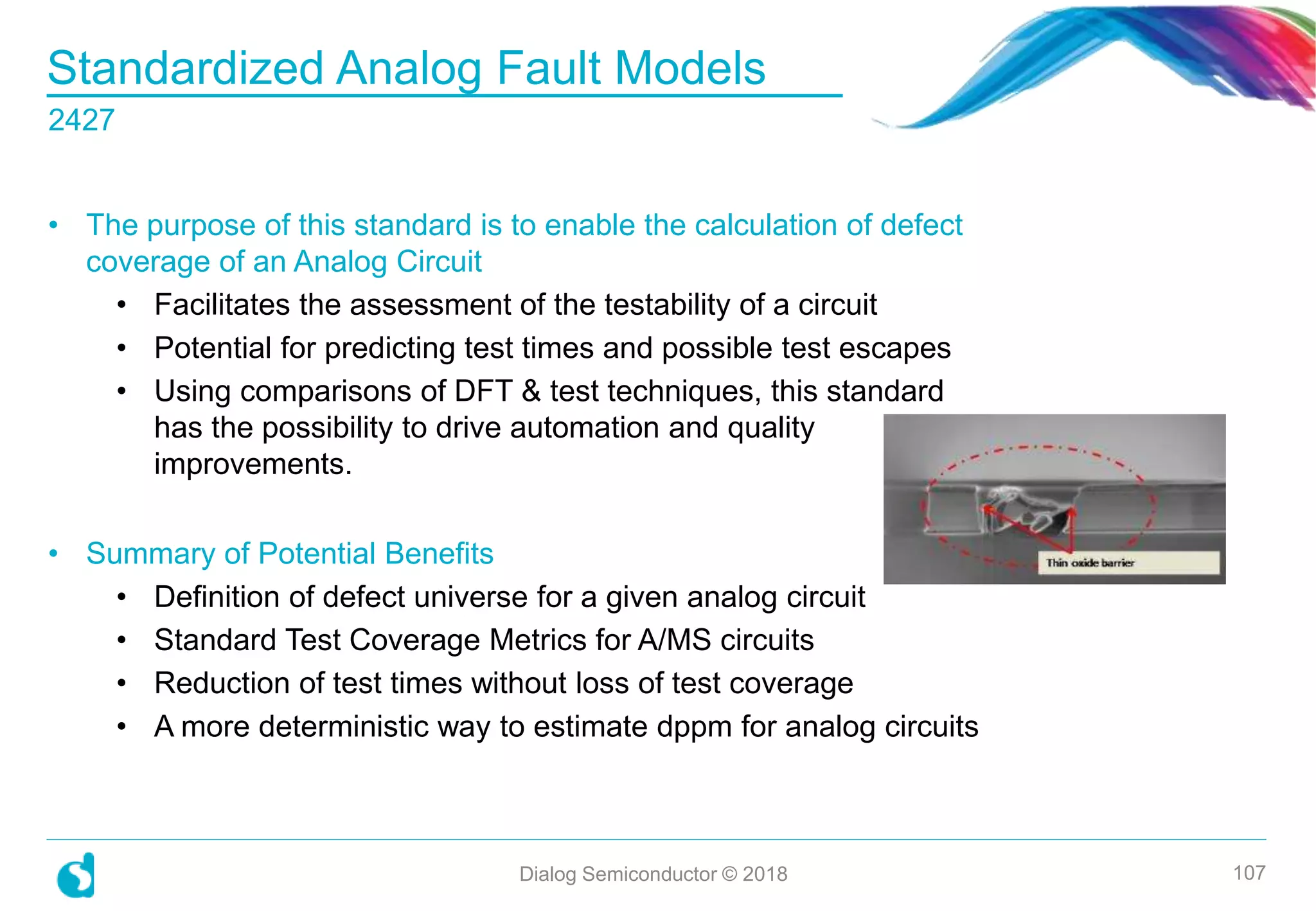 Standardized Analog Fault Models
2427
Dialog Semiconductor © 2018 107
• The purpose of this standard is to enable the calculation of defect
coverage of an Analog Circuit
• Facilitates the assessment of the testability of a circuit
• Potential for predicting test times and possible test escapes
• Using comparisons of DFT & test techniques, this standard
has the possibility to drive automation and quality
improvements.
• Summary of Potential Benefits
• Definition of defect universe for a given analog circuit
• Standard Test Coverage Metrics for A/MS circuits
• Reduction of test times without loss of test coverage
• A more deterministic way to estimate dppm for analog circuits
 