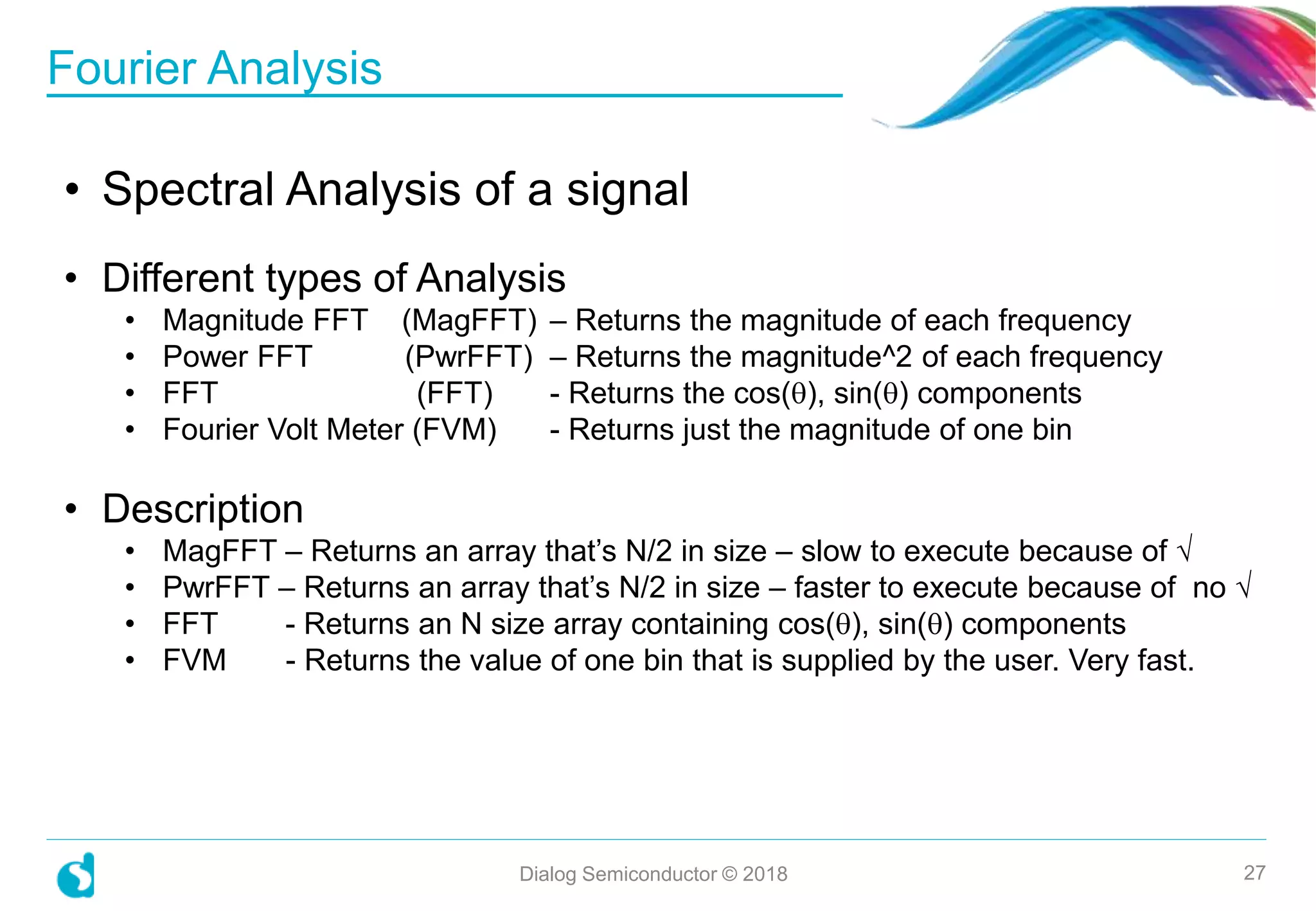 Fourier Analysis
Dialog Semiconductor © 2018 27
• Spectral Analysis of a signal
• Different types of Analysis
• Magnitude FFT (MagFFT) – Returns the magnitude of each frequency
• Power FFT (PwrFFT) – Returns the magnitude^2 of each frequency
• FFT (FFT) - Returns the cos(), sin() components
• Fourier Volt Meter (FVM) - Returns just the magnitude of one bin
• Description
• MagFFT – Returns an array that’s N/2 in size – slow to execute because of √
• PwrFFT – Returns an array that’s N/2 in size – faster to execute because of no √
• FFT - Returns an N size array containing cos(), sin() components
• FVM - Returns the value of one bin that is supplied by the user. Very fast.
 