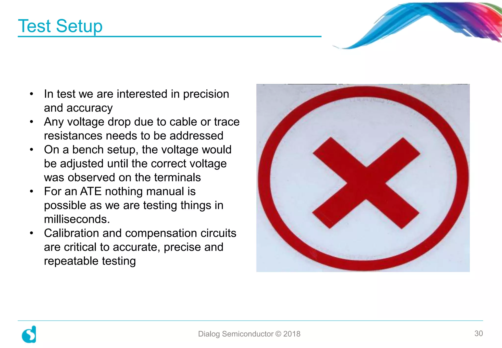Test Setup
Dialog Semiconductor © 2018 30
• In test we are interested in precision
and accuracy
• Any voltage drop due to cable or trace
resistances needs to be addressed
• On a bench setup, the voltage would
be adjusted until the correct voltage
was observed on the terminals
• For an ATE nothing manual is
possible as we are testing things in
milliseconds.
• Calibration and compensation circuits
are critical to accurate, precise and
repeatable testing
 