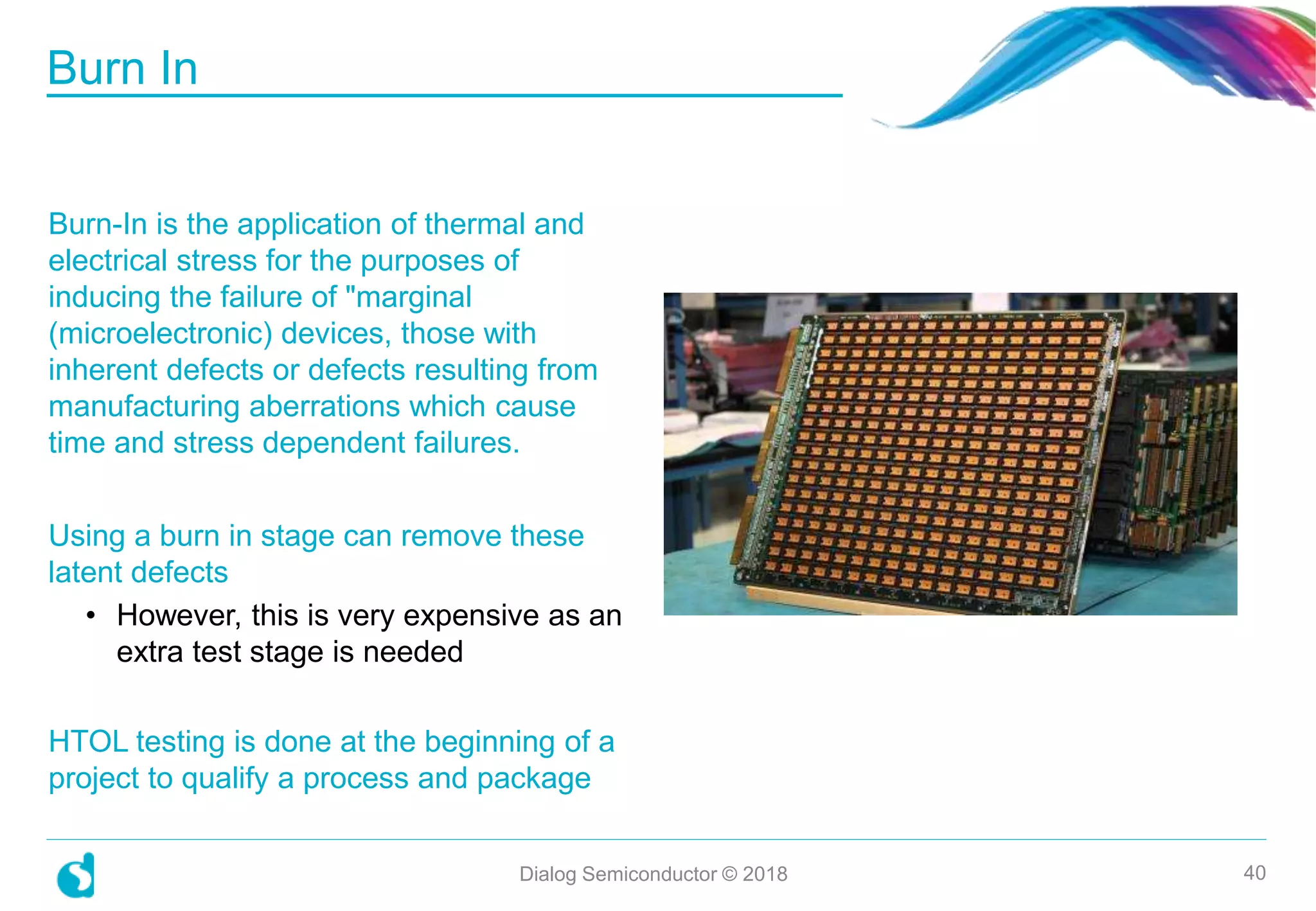 Burn-In is the application of thermal and
electrical stress for the purposes of
inducing the failure of "marginal
(microelectronic) devices, those with
inherent defects or defects resulting from
manufacturing aberrations which cause
time and stress dependent failures.
Using a burn in stage can remove these
latent defects
• However, this is very expensive as an
extra test stage is needed
HTOL testing is done at the beginning of a
project to qualify a process and package
Burn In
Dialog Semiconductor © 2018 40
 