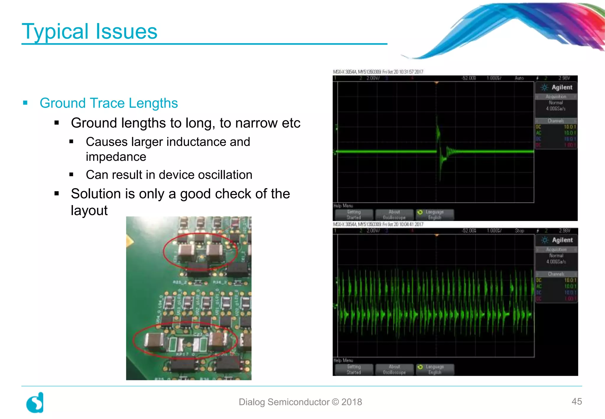 Typical Issues
Dialog Semiconductor © 2018 45
 Ground Trace Lengths
 Ground lengths to long, to narrow etc
 Causes larger inductance and
impedance
 Can result in device oscillation
 Solution is only a good check of the
layout
 
