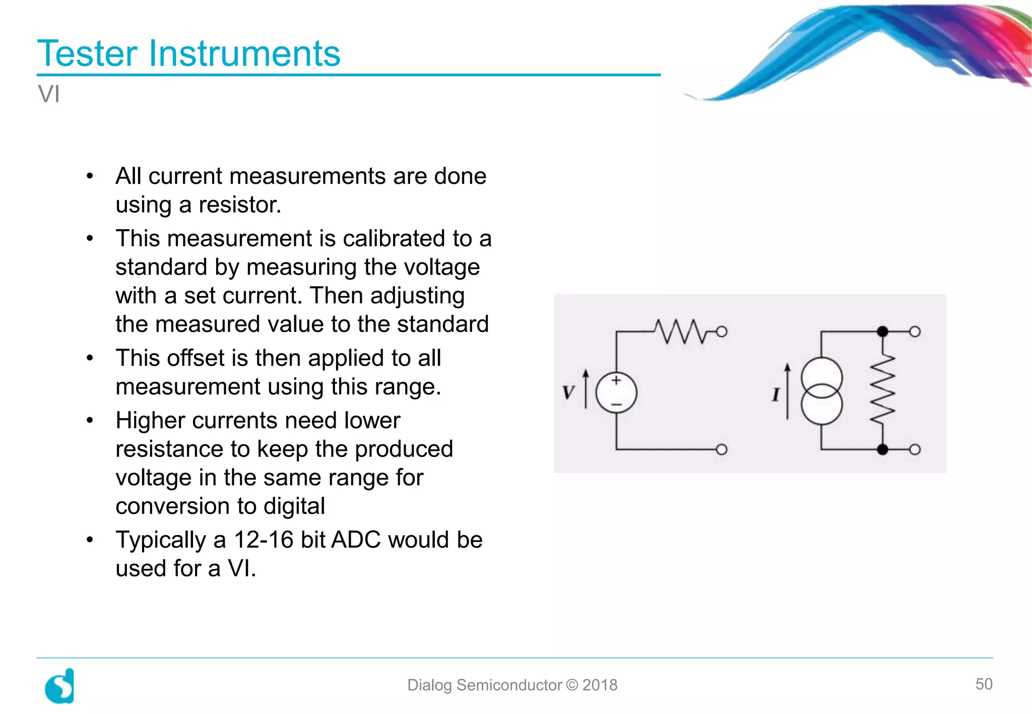 • All current measurements are done
using a resistor.
• This measurement is calibrated to a
standard by measuring the voltage
with a set current. Then adjusting
the measured value to the standard
• This offset is then applied to all
measurement using this range.
• Higher currents need lower
resistance to keep the produced
voltage in the same range for
conversion to digital
• Typically a 12-16 bit ADC would be
used for a VI.
Tester Instruments
Dialog Semiconductor © 2018 50
VI
 