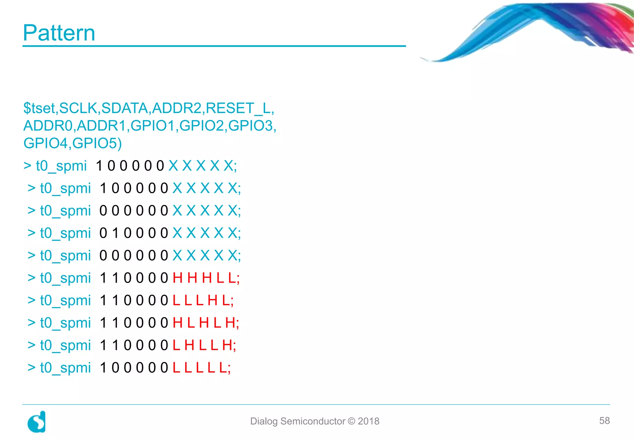 $tset,SCLK,SDATA,ADDR2,RESET_L,
ADDR0,ADDR1,GPIO1,GPIO2,GPIO3,
GPIO4,GPIO5)
> t0_spmi 1 0 0 0 0 0 X X X X X;
> t0_spmi 1 0 0 0 0 0 X X X X X;
> t0_spmi 0 0 0 0 0 0 X X X X X;
> t0_spmi 0 1 0 0 0 0 X X X X X;
> t0_spmi 0 0 0 0 0 0 X X X X X;
> t0_spmi 1 1 0 0 0 0 H H H L L;
> t0_spmi 1 1 0 0 0 0 L L L H L;
> t0_spmi 1 1 0 0 0 0 H L H L H;
> t0_spmi 1 1 0 0 0 0 L H L L H;
> t0_spmi 1 0 0 0 0 0 L L L L L;
Pattern
Dialog Semiconductor © 2018 58
 