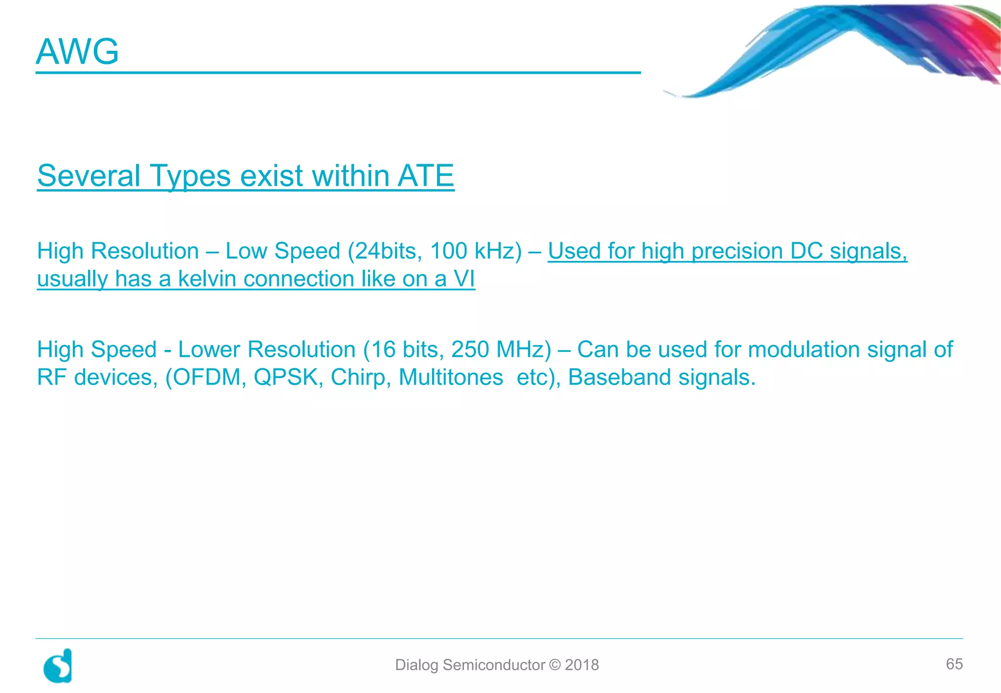 Several Types exist within ATE
High Resolution – Low Speed (24bits, 100 kHz) – Used for high precision DC signals,
usually has a kelvin connection like on a VI
High Speed - Lower Resolution (16 bits, 250 MHz) – Can be used for modulation signal of
RF devices, (OFDM, QPSK, Chirp, Multitones etc), Baseband signals.
AWG
Dialog Semiconductor © 2018 65
 