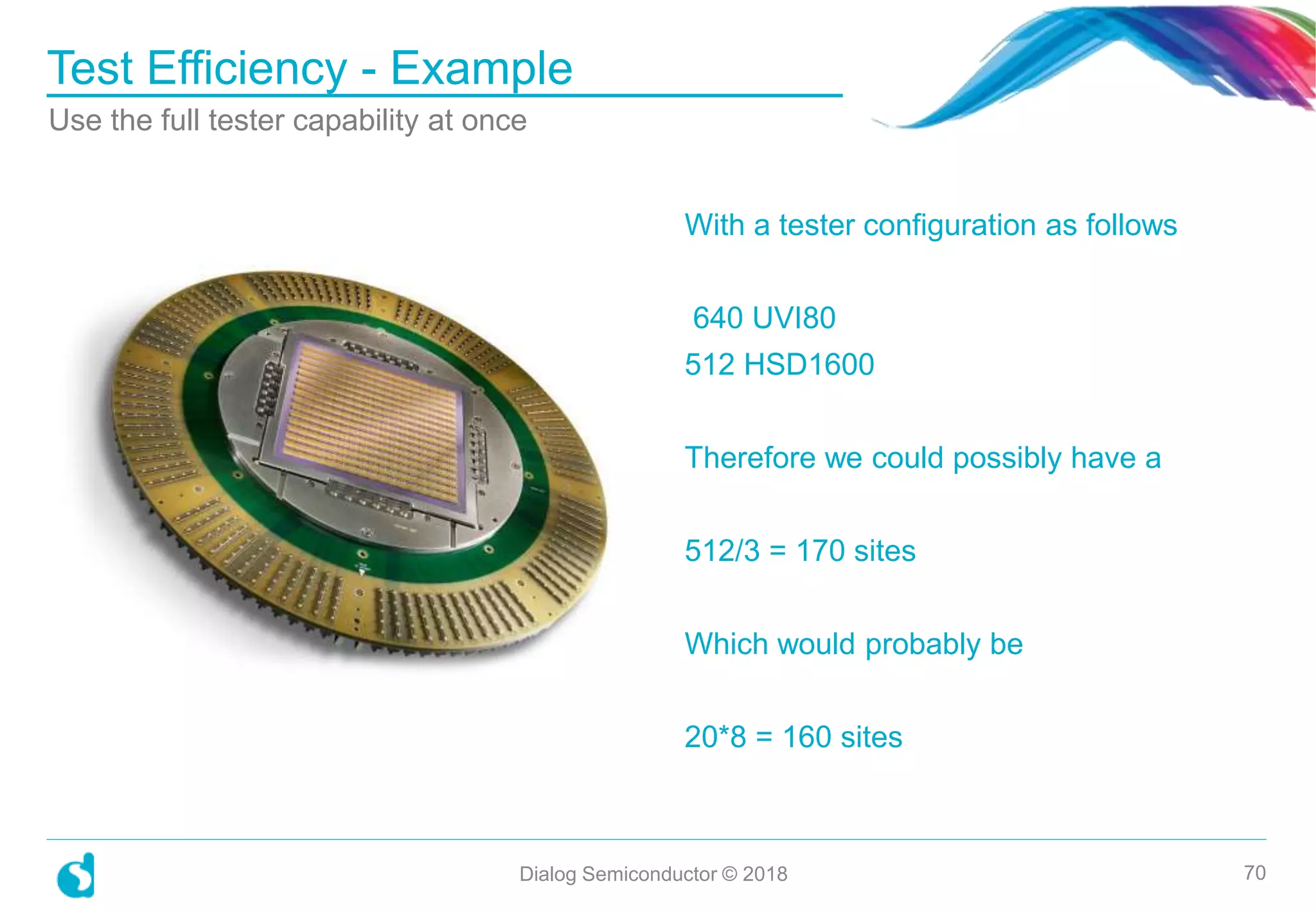 With a tester configuration as follows
640 UVI80
512 HSD1600
Therefore we could possibly have a
512/3 = 170 sites
Which would probably be
20*8 = 160 sites
Test Efficiency - Example
Dialog Semiconductor © 2018 70
Use the full tester capability at once
 