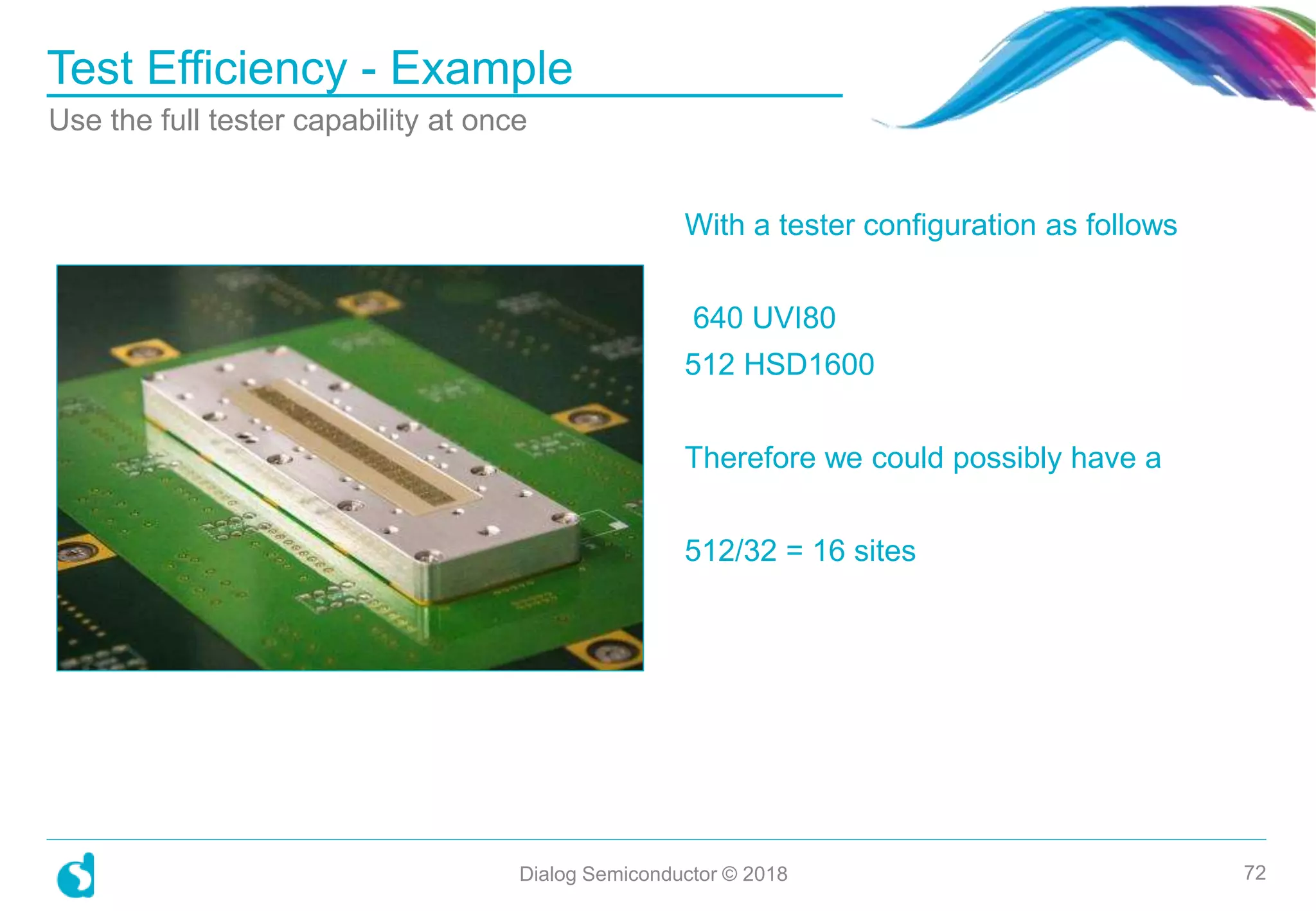 With a tester configuration as follows
640 UVI80
512 HSD1600
Therefore we could possibly have a
512/32 = 16 sites
Test Efficiency - Example
Dialog Semiconductor © 2018 72
Use the full tester capability at once
 