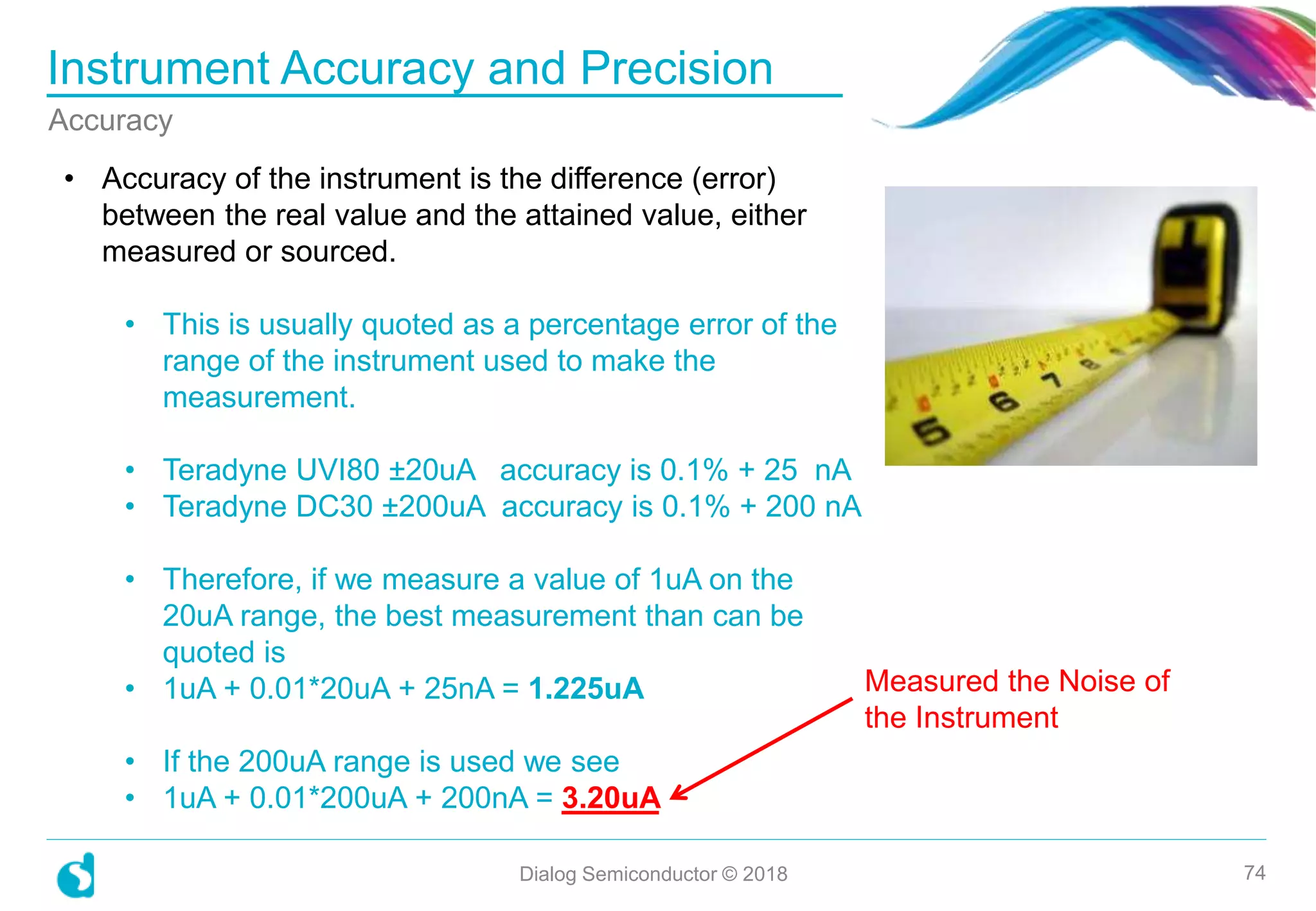 Instrument Accuracy and Precision
Dialog Semiconductor © 2018 74
Accuracy
• Accuracy of the instrument is the difference (error)
between the real value and the attained value, either
measured or sourced.
• This is usually quoted as a percentage error of the
range of the instrument used to make the
measurement.
• Teradyne UVI80 ±20uA accuracy is 0.1% + 25 nA
• Teradyne DC30 ±200uA accuracy is 0.1% + 200 nA
• Therefore, if we measure a value of 1uA on the
20uA range, the best measurement than can be
quoted is
• 1uA + 0.01*20uA + 25nA = 1.225uA
• If the 200uA range is used we see
• 1uA + 0.01*200uA + 200nA = 3.20uA
Measured the Noise of
the Instrument
 