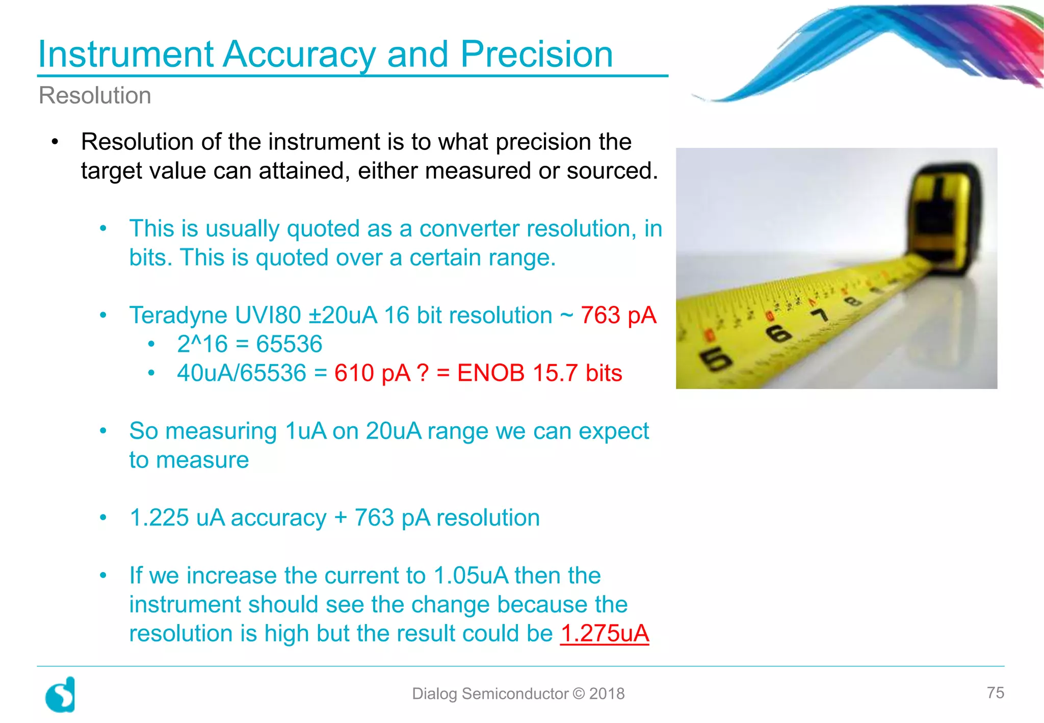 Instrument Accuracy and Precision
Dialog Semiconductor © 2018 75
Resolution
• Resolution of the instrument is to what precision the
target value can attained, either measured or sourced.
• This is usually quoted as a converter resolution, in
bits. This is quoted over a certain range.
• Teradyne UVI80 ±20uA 16 bit resolution ~ 763 pA
• 2^16 = 65536
• 40uA/65536 = 610 pA ? = ENOB 15.7 bits
• So measuring 1uA on 20uA range we can expect
to measure
• 1.225 uA accuracy + 763 pA resolution
• If we increase the current to 1.05uA then the
instrument should see the change because the
resolution is high but the result could be 1.275uA
 